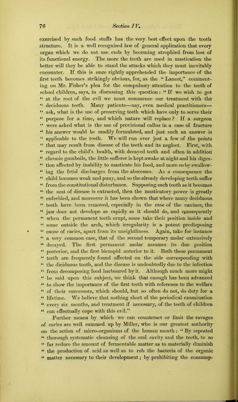 exercised by sucb food stuffs has the very best effect upon the tooth structure. It is a well recognised law of general application that every organ which we do not use ends by becoming atrophied from loss of its functional energy. The more the teeth are used in mastication the better will they be able to stand the attacks which they must inevitably encounter. If this is once rightly apprehended the importance of the first teeth becomes strikingly obvious, for, as the “ Lancet,” comment- ing on Mr. Fisher’s plea for the compulsory attention to the teeth of school children, says, in discussing this question: “ If we wish to get “ at the root of the evil we must commence our treatment with the “ deciduous teeth. Many patients—nay, even medical practitioners— “ ask, what is the use of preserving teeth which have only to serve their “ purpose for a time, and which nature will replace ? If a surgeon “ were asked what is the use of provisional callus in a case of fracture “ his answer would be readily formulated, and just such an answer is “ applicable to the teeth. We will run over just a few of the points “ that may result from disease of the teeth and its neglect. First, with “ regard to the child’s health, with decayed teeth and often in addition “ chronic gumboils, the little sufferer is kept awake at night and his diges- “ tion affected by inability to masticate his food, and more so by swallow- “ ing the fetid discharges from the abscesses. As a consequence the “ child becomes weak and puny, and so the already developing teeth suffer “ from the constitutional disturbance. Supposing each tooth as it becomes “ the seat of disease is extracted, then the masticatory power is greatly “ enfeebled, and moreover it has been shown that where many deciduous “ teeth have been removed, especially in the case of the canines, the “ jaw does not develope as rapidly as it should do, and cpnsequently “ when the permanent teeth erupt, some take their position inside and “ some outside the arch, which irregularity is a potent predisposing “ cause of caries, apart from its unsightliness. Again, take for instance “ a very common case, that of the second temporary molar extensively “ decayed. The first permanent molar assumes its due position “ posterior, and the first bicuspid anterior to it. Both these permanent “ teeth are frequently found affected on the side corresponding with “ the diciduous tooth, and the disease is undoubtedly due to the infection “ from decomposing food harboured by it. Although much more might “ be said upon this subject, we think that enough has been advanced “ to show the importance of the first teeth with reference to the welfare “ of their successors, which should, but so often do not, do duty for a “ lifetime. We believe that nothing short of the periodical examination “ every six months, and treatment if necessary, of the teeth of children “ can effectually cope with this evil.” Further means by which we can counteract or limit the ravages of caries are well summed up by Miller, who is our greatest authority on the action of micro-organisms of the human mouth : “ By repeated “ thorough systematic cleansing of the oral cavity and the teeth, to so “ far reduce the amount of fermentable matter as to materially diminish “ the production of acid as well as to rob the bacteria of the organic “ matter necessary to their development; by prohibiting the consump-