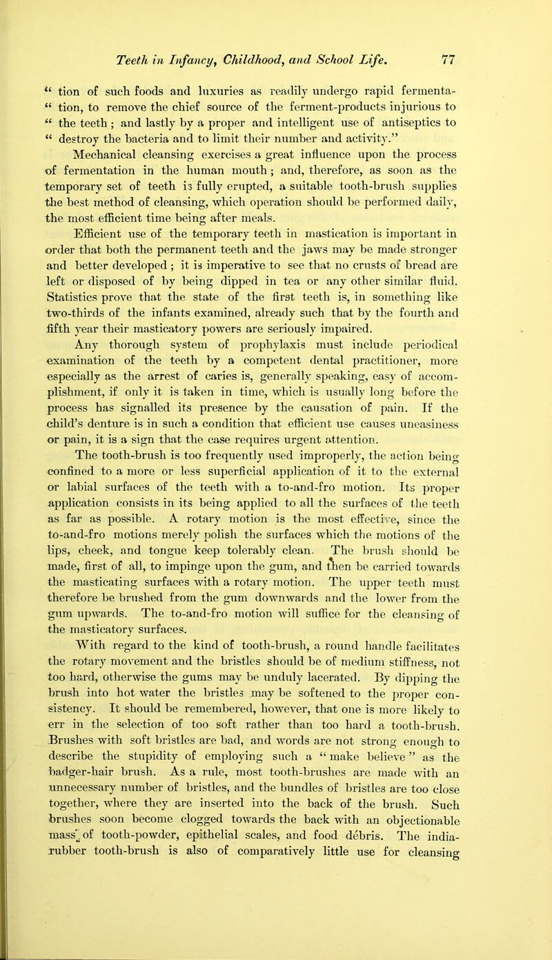 “ tion of such foods and luxuries as readily undergo rapid fennenta- “ tion, to remove the chief source of the ferment-products injurious to “ the teeth ; and lastly by a proper and intelligent use of antiseptics to “ destroy the bacteria and to limit their number and activity.” Mechanical cleansing exercises a great influence upon the process of fermentation in the human mouth ; and, therefore, as soon as the temporary set of teeth is fully erupted, a suitable tooth-brush supplies the best method of cleansing, which operation should be performed daily, the most efficient time being after meals. Efficient use of the temporary teeth in mastication is important in order that both the permanent teeth and the jaws may be made stronger and better developed ; it is imperative to see that no crnsts of bread are left or disposed of by being dipped in tea or any other similar fluid. Statistics prove that the state of the first teeth is, in something like two-thirds of the infants examined, already such that by the fourth and fifth year their masticatory powers are seriously impaired. Any thorough system of prophylaxis must include periodical examination of the teeth by a competent dental practitioner, more especially as the arrest of caries is, generally speaking, easy of accom- plishment, if only it is taken in time, which is usually long before the process has signalled its presence by the causation of pain. If the child’s denture is in such a condition that efficient use causes uneasiness or pain, it is a sign that the case requires urgent attention. The tooth-brush is too frequently used improperly, the action being confined to a more or less superficial application of it to the external or labial surfaces of the teeth with a to-and-fro motion. Its proper application consists in its being applied to all the surfaces of the teeth as far as possible. A rotary motion is the most effective, since the to-and-fro motions merely polish the surfaces which the motions of the lips, cheek, and tongue keep tolerably clean. The brush should be made, first of all, to impinge upon the gum, and t^en be carried towards the masticating surfaces with a rotary motion. The upper teeth must therefore be brushed from the gum downwards and the lower from the gum upwards. The to-and-fro motion will suffice for the cleansing of the masticatory surfaces. With regard to the kind of tooth-brush, a round handle facilitates the rotary movement and the bristles should be of medium stiffness, not too hard, otherwise the gums may be unduly lacerated. By dipping the brush into hot water the bristles may be softened to the proper con- sistency. It should be remembered, however, that one is more likely to err in the selection of too soft rather than too hard a tooth-brush. Brushes with soft bristles are bad, and words are not strong enough to describe the stupidity of employing such a “ make believe ” as the badger-hair brush. As a rule, most tooth-brushes are made with an unnecessary number of bristles, and the bundles of bristles are too close together, where they are inserted into the back of the brush. Such brushes soon become clogged towards the back with an objectionable mass'^.of tooth-powder, epithelial scales, and food debris. The india- rubber tooth-brush is also of comparatively little use for cleansing