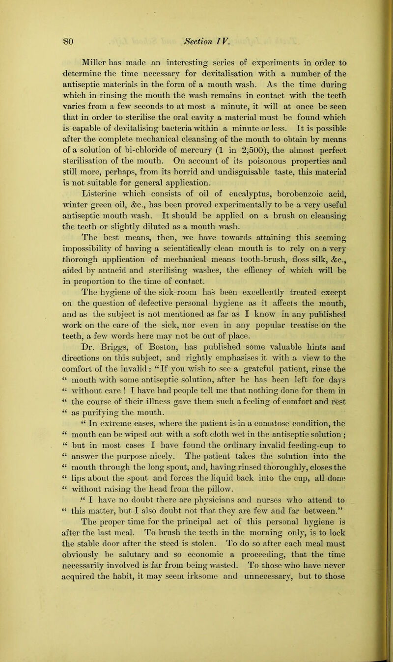 Miller has made an interesting series of experiments in order to determine the time necessary for devitalisation with a number of the antiseptic materials in the form of a mouth wash. As the time during which in rinsing the month the wash remains in contact with the teeth varies from a few seconds to at most a minute, it will at once be seen that in order to sterilise the oral cavity a material must be found which is capable of devitalising bacteria within a minute or less. It is possible after the complete mechanical cleansing of the mouth to obtain by means of a solution of bi-chloride of mercury (1 in 2,500), the almost perfect sterilisation of the mouth. On account of its poisonous properties and still more, perhaps, from its horrid and undisguisable taste, this material is not suitable for general application. Listerine which consists of oil of eucalyptus, borobenzoic acid, Avinter green oil, &c., has been proved experimentally to be a very useful antiseptic mouth wash. It should be applied on a brush on cleansing the teeth or slightly diluted as a mouth wash. The best means, then, we have towards attaining this seeming impossibility of having a scientifically clean mouth is to rely on a very thorough application of mechanical means tooth-brush, floss silk, &c., aided by antacid and sterilising washes, the efficacy of which will be in proportion to the time of contact. The hygiene of the sick-room has been excellently treated except on the question of defective personal hygiene as it affects the mouth, and as the subject is not mentioned as far as I know in any published work on the care of the sick, nor eA^en in any popular treatise on the teeth, a feAV words here may not be out of place. Dr. Briggs, of Boston, has published some valuable hints and directions on this subject, and rightly emphasises it Avith a Anew to the comfort of the invalid: “If you wish to see a grateful patient, rinse the “ month Avith some antiseptic solution, after he has been left for days “ Avithout care ! I have had people tell me that nothing done for them in the course of their illness gave them such a feeling of comfort and rest as purifying the month. “ In extreme cases, Avhere the patient is ii\ a comatose condition, the “ mouth can be Aviped out with a soft cloth wet in the antiseptic solution ; “ but in most cases I have found the ordinary invalid feeding-cup to “ ansAver the purpose nicely. The patient takes the solution into the “ mouth through the long spout, and, having rinsed thoroughly, closes the “ lips about the spout and forces the liquid back into the cup, all done “ Avithout raising the head from the pilloAV. “ I have no doubt there are physicians and nurses Avho attend to “ this matter, but I also doubt not that they are feAV and far between.” The proper time for the principal act of this personal hygiene is after the last meal. To brush the teeth in the morning only, is to lock the stable door after the steed is stolen. To do so after each meal must obviously be salutary and so economic a proceeding, that the time necessarily involved is far from being Avasted. To those Avho have never acquired the habit, it may seem irksome and unnecessary, but to those