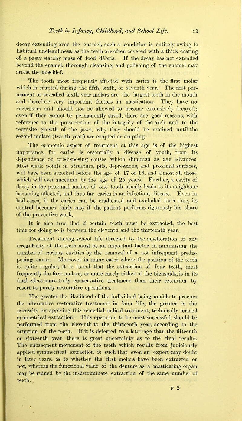 decay extending over the enamel, such a condition is entirely owing to habitual uncleanliness, as the teeth are often covered with a thick coating of a pasty starchy mass of food debris. If the decay has not extended beyond the enamel, thorough cleansing and polishing of the enamel may arrest the mischief. The tooth most frequently affected with caries is the first molar which is erupted during the fifth, sixth, or seventh year. The first per- manent or so-called sixth year molars are the largest teeth in the mouth and therefore very important factors in mastication. They have no successors and should not he allowed to become extensively decayed; even if they cannot be permanently saved, there are good reasons, with reference to the preservation of the integrity of the arch and to the requisite growth of the jaws, why they should be retained until the second molars (twelth year) are erupted or eriq^ting. The economic aspect of treatment at this age is of the highest importance, for caries is essentially a disease of youth, from its dependence on predisposing causes which diminish as age advances. Most weak points in structure, pits, depressions, and proximal surfaces, will have been attacked before the age of 17 or 18, and almost all those which will ever succumb by the age of 25 years. Further, a cavity of decay in the proximal surface of one tooth usually leads to its neighbour becoming affected, and thus far caries is an infectious disease. Even in had cases, if the caries can be eradicated and excluded for a time, its control becomes fairly easy if the patient performs rigorously his share of the preventive work. It is also true that if certain teeth must be extracted, the best time for doing so is between the eleventh and the thirteenth year. Treatment during school life directed to the amelioration of any irregularity of the teeth must be an important factor in minimising the niimher of carious cavities by the removal of a not infrequent predis- posing cause. Moreover in many cases where the position of the teeth is quite regular, it is found that the extraction of four teeth, most frequently the first molars, or more rarely either of the bicuspids, is in its final effect more truly conservative treatment than their retention by resort to purely restorative operations. The gi’eater the likelihood of the individual being unable to procure the alternative restorative treatment in later life, the greater is the necessity for applying this remedial radical treatment, technically termed symmetrical extraction. This operation to be most successful should be performed from the eleventh to the thirteenth year, according to the eruption of the teeth. If it is deferred to a later age than the fifteenth or sixteenth year there is great uncertainty as to the final results. The subsequent movement of the teeth which results from judiciously applied symmetrical extraction is such that even an expert may doubt in later years, as to whether the first molars have been extracted or not, whereas the functional value of the denture as a masticating organ may be ruined by the indiscriminate extraction of the same number of teeth.