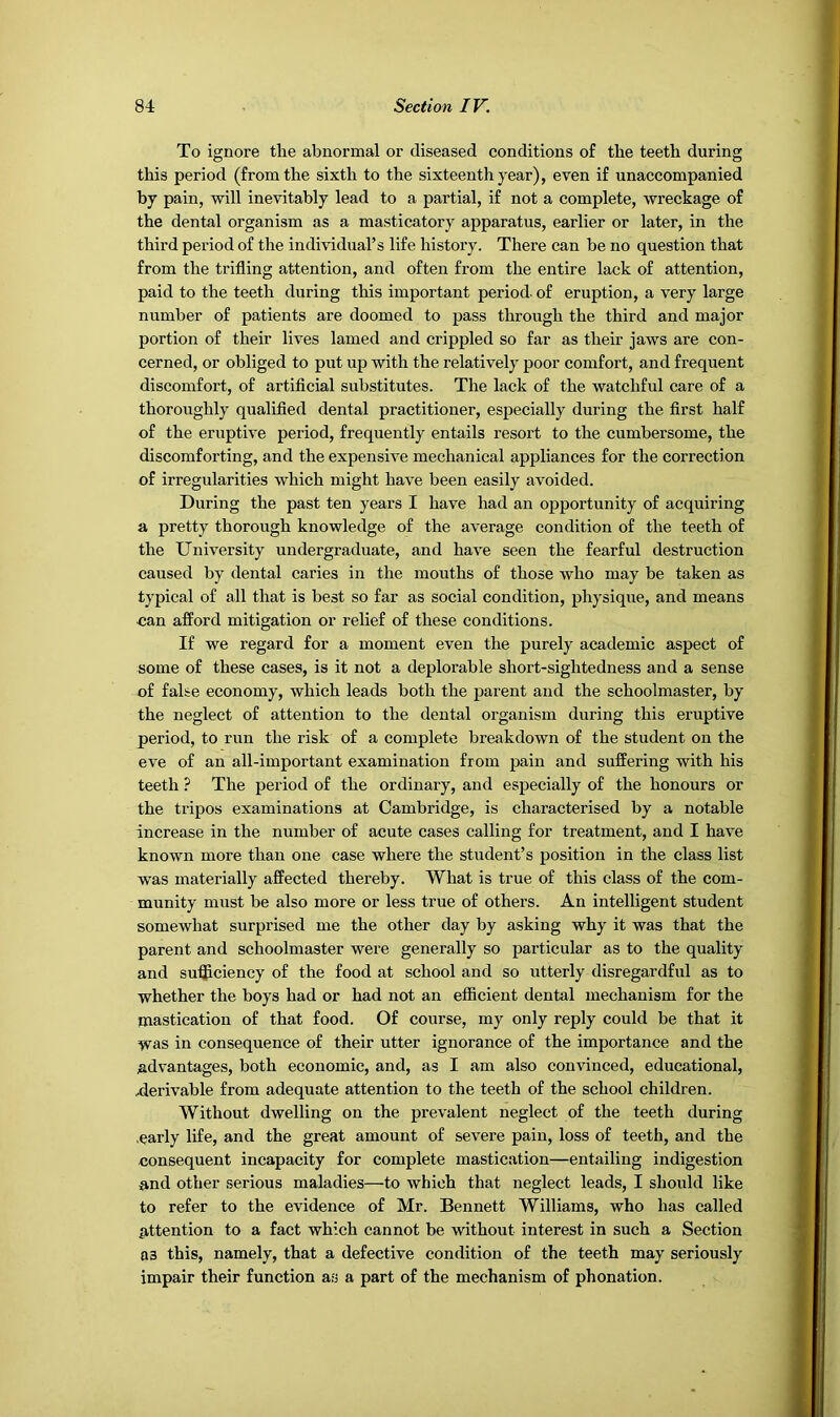 To ignore the abnormal or diseased conditions of the teeth during this period (from the sixth to the sixteenth year), even if unaccompanied by pain, will inevitably lead to a partial, if not a complete, wreckage of the dental organism as a masticatory apparatus, earlier or later, in the third period of the individual’s life history. There can be no question that from the trifling attention, and often from the entire lack of attention, paid to the teeth during this important period of eruption, a very large number of patients are doomed to pass through the third and major portion of their lives lamed and crippled so far as their jaws are con- cerned, or obliged to put up with the relatively poor comfort, and frequent discomfort, of artiflcial substitutes. The lack of the watchful care of a thoroughly qualified dental practitioner, especially during the first half of the eruptive period, frequently entails resort to the cumbersome, the discomforting, and the expensive mechanical appliances for the correction of irregularities which might have been easily avoided. During the past ten years I have had an opportunity of acquiring a pretty thorough knowledge of the average condition of the teeth of the University undergraduate, and have seen the fearful destruction caused by dental caries in the mouths of those who may be taken as typical of all that is best so far as social condition, physique, and means can afford mitigation or relief of these conditions. If we regard for a moment even the purely academic aspect of some of these cases, is it not a deplorable short-sightedness and a sense of false economy, which leads both the parent and the schoolmaster, by the neglect of attention to the dental organism during this eruptive period, to run the risk of a complete breakdown of the student on the eve of an all-important examination from pain and suffering with his teeth ? The period of the ordinary, and especially of the honours or the tripos examinations at Cambridge, is characterised by a notable increase in the number of acute cases calling for treatment, and I have known more than one case where the student’s position in the class list was materially affected thereby. What is true of this class of the com- munity must be also more or less true of others. An intelligent student somewhat surprised me the other day by asking why it was that the parent and schoolmaster were generally so particular as to the quality and su'fficiency of the food at school and so utterly disregardful as to whether the boys had or had not an efficient dental mechanism for the mastication of that food. Of course, my only reply could be that it was in consequence of their utter ignorance of the importance and the advantages, both economic, and, as I am also convinced, educational, 4lerivable from adequate attention to the teeth of the school children. Without dwelling on the prevalent neglect of the teeth during .early life, and the great amount of severe pain, loss of teeth, and the consequent incapacity for complete mastication—entailing indigestion and other serious maladies—to which that neglect leads, I should like to refer to the evidence of Mr. Bennett Williams, who has called attention to a fact which cannot be without interest in such a Section 03 this, namely, that a defective condition of the teeth may seriously impair their function as a part of the mechanism of phonation.