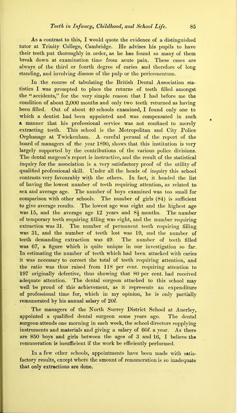 As a contrast to this, I would quote the evidence of a distinguished tutor at Trinity College, Cambridge. He advises his pupils to have their teeth put thoroughly in order, as he has found so many of them break down at examination time from acute pain. These cases are always of the third or fourth degree of caries and therefore of long standing, and involving disease of the pulp or the pericementum. In the course of tabulating the British Dental Association sta- tistics I was prompted to place the returns of teeth filled amongst the “ accidents,” for the very simple reason that I had before me the condition of about 2,000 mouths and only two teeth returned as having been filled. Out of about 40 schools examined, I found only one to which a dentist had been appointed and was compensated in such a manner that his professional service was not confined to merely extracting teeth. This school is the Metropolitan and City Police Orphanage at Twickenham. A careful perusal of the report of the board of managers of the year 1890, shows that this institution is very largely supported by the contributions of the various police divisions. The dental surgeon’s report is instructive, and the result of the statistical inquiry for the association is a very satisfactory proof of the utility of qualified professional skill. Under all the heads of inquiry this school contrasts very favourably with the others. In fact, it headed the list of having the lowest number of teeth requiring attention, as related to sex and average age. The number of boys examined was too small for comparison with other schools. The number of girls (84) is sufficient to give average results. The lowest age was eight and the highest age was 15, and the average age 12 years and 8| months. The number of temporary teeth requiring filling was eight, and the number requiring extraction was 31. The number of permanent teeth requiring filling was 31, and the number of teeth lost was 19, and the number of teeth demanding extraction was 49. The number of teeth filled was 67, a figure which is quite unique in our investigation so far. In estimating the number of teeth which had been attacked with caries it was necessary to correct the total of teeth requiring attention, and the ratio was thus raised from 118 per cent, requiring attention to 197 originally defective, thus showing that 80 per cent, had received adequate attention. The dental surgeon attached to this school may well be proud of this achievement, as it represents an expenditure of professional time for, which in my opinion, he is only partially remunerated by his annual salary of 20/. The managers of the North Surrey District School at Anerley, appointed a qualified dental surgeon some years ago. The dental surgeon attends one morning in each week, the school directors supplying instruments and materials and giving a salary of 60/. a year. As there are 850 boys and girls between the ages of 3 and 16, I believe the remuneration is insufficient if the work be efficiently performed. In a few other schools, appointments have been made with satis- factory results, except where the amount of remuneration is so inadequate that only extractions are done.