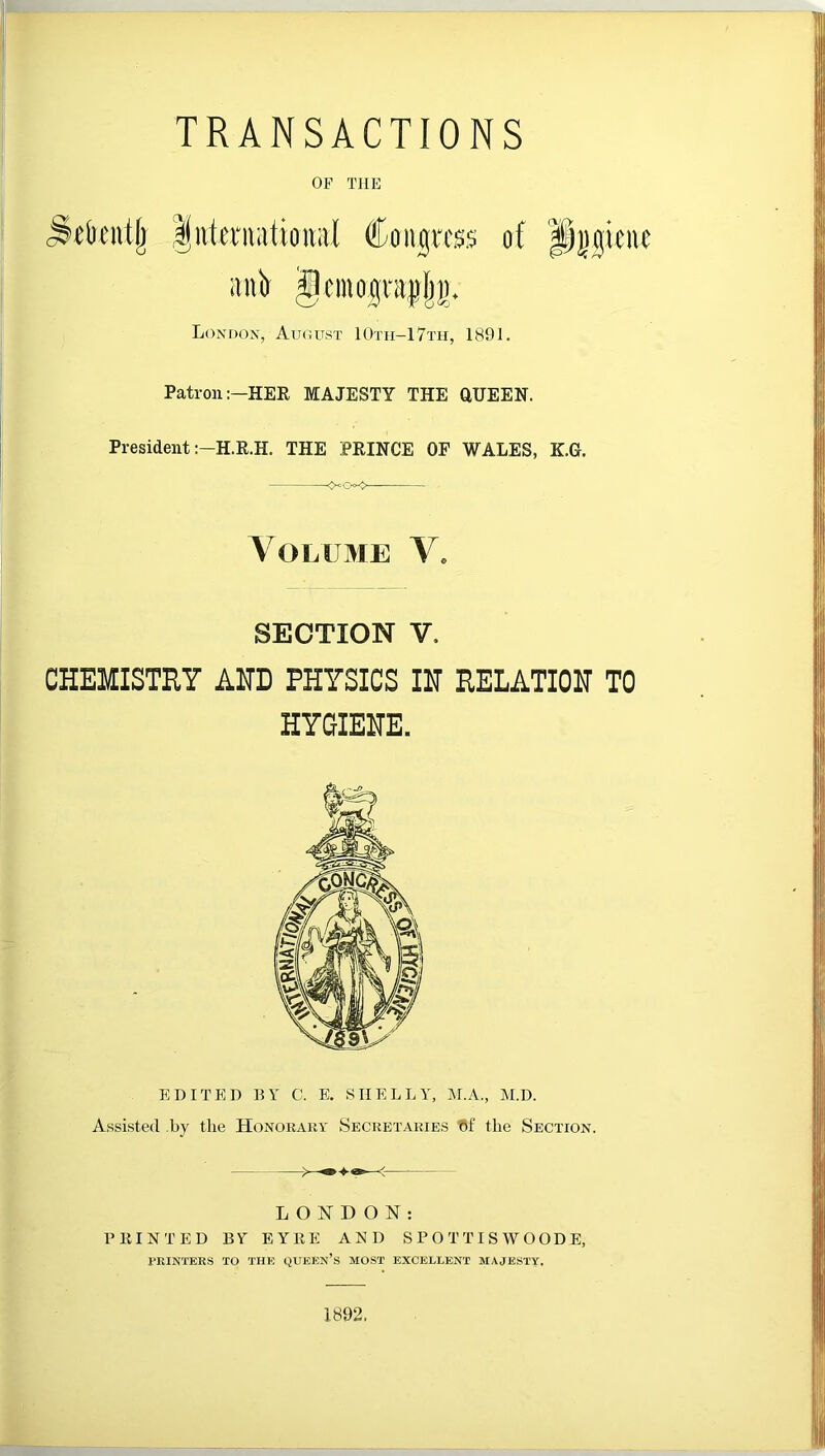 TRANSACTIONS OF THE London, August 10th-17th, 1891. Patron:—HER MAJESTY THE aUEEN. President :-H.R.H. THE PRINCE OF WALES, K.G. Volume V* SECTION V, CHEMISTRY AHD PHYSICS IH RELATION TO HYGIEHE. EDITED BY C. E. SHELLY, i\LA., M.D. Assisted by the Honorauy Secretaries the Section. LONDON: PRINTED BY EYRE AND S P 0 T TI S W O OD E, TKINTERS TO THE QUEEN’s MOST EXCELLENT MAJESTY. 1892.