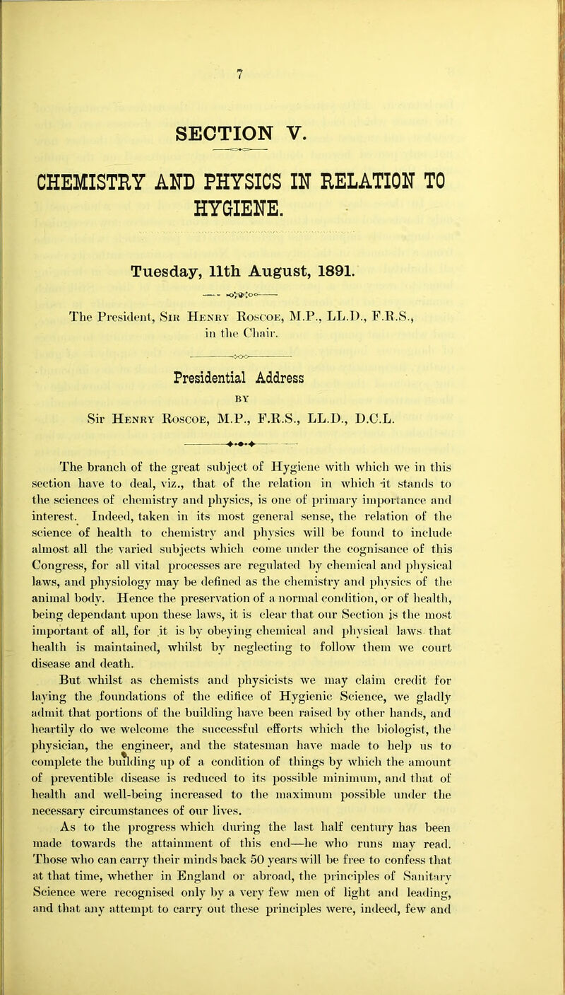 SECTI^ V. CHEMISTRY AND PHYSICS IIT RELATION TO HYGIENE. Tuesday, 11th. August, 1891. The President, Sir Henry Roscoe, M.P., LL.l)., F.R.S., in the Cliair. Presidential Address BY Sir Henry Roscoe, M.P., F.R.S., LL.D., D.C.L. The branch of the great subject of Hygiene with which we in this section hace to deal, viz., that of the relation in Avhich -it stands to the sciences of chemistry and physics, is one of primary importance and interest. Indeed, taken in its most general sense, the relation of the science of health to chemisti’y and physics will be found to include almost all the varied subjects which come under the cognisance of this Congress, for all vital processes are regulated by chemical and physical laws, and physiology may be defined as the chemistry and physics of tlie animal body. Hence the preservation of a normal condition, or of health, being dependant upon these laws, it is clear that our Section js the most important of all, for it is by obeying chemical and idiysical laws that health is maintained, whilst by neglecting to follow them we court disease and death. But whilst as chemists and physicists we may claim credit for laying the foundations of the edifice of Hygienic Science, we gladly admit that portions of the building have been raised by other hands, and heartily do we welcome the successful efforts which the liiologist, the physician, the engineer, and the statesman have made to help us to complete the buTlding up of a condition of things by which the amount of preventible disease is reduced to its possible minimum, and that of health and well-being increased to the maximum possible under the necessary circumstances of our lives. As to the progress which during the last half century has been made towards the attainment of this end—he who runs may read. Those who can carry their minds back 50 years will be free to confess that at that time, whether in England or abroad, the principles of Sanitary Science were recognised only by a very few men of light and leading, and that luiy attempt to carry out these principles were, indeed, few and