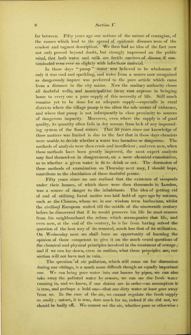 far between. Fifty years ago our notions of the nature of contagion, of the canse.s which lead to the spread of epidemic diseases were of the crudest and vaguest description. We tlien had no idea of the fact now not only pro^■ed beyond doubt, but strongly impressed on the public mind, that both water and milk are fertile carriers of disease if con- taminated even ever so slightly with infectious material. In those days “ pump ” water was believed to be wholesome if only it -was cool and sparkling, and water from a source now recognised as dangerously impure was preferred to the pure article which came from a distance in the city mains. Now the sanitary authority closes all doubtful Avells, and municipalities incur vast expense in bringing home to every one a pure supply of this necessity of life. Still much remains yet to be done for an adequate supply—especially in rural districts where the village pump is too often the sole means of existence, ami where that pump is not infrequently in close proximity to sources of dangerous impurity. Moreover, even where the supply is of good quality, its quantity often fails in dry seasons from lack of any impound- ing system of the flood waters. That 50 years since our knowledge of these matters was limited is due to the fact that in those days chemists were unable to decide whether a water was harmless or dangerous. The methods of analysis were then crude and insufficient; and even now, when these methods have been greatly improved, the most expert analysts may find themselves in disagreement, on a mere chemical examination, as to whether a given water is lit to drink or not. The discussion of these methods of examination on Thursday next may, I should hope, contribute to the elucidation of these doubtful points. Fifty years since no one realised that the existence of cesspools under their houses, of which there were then thousands in London, was a source of danger to the inhabitants. The idea of getting rid of and of utilising foecal matter was laid hold of ages ago by nations, such as the Chinese, whom we in our wisdom term barbarians, whilst the civilised European waited till the middle of the nineteenth century before he discovered that if he woifld preserve his. life he nmst remove from his neighbourhood the refuse which accompanies that life, and even now, at the end of the century, he is far from having solved the question of the best way of its removal, much less that of its utilization. On Wednesday next we shall have an opportunity of learning the opinion of those competent to give it on the much vexed questions of the chemical and physical principles invok ed in the treatment of sewage ; and if we can lay down, even in outline, what these principles are, our section will not have met in A ain. The cpiestion^of air pollution, which will come on for discussion during our sittings, is a much more difficult though an equally important one. We can bring pure water into our houses by pipes, we can also take away the polluted water by sewers, we can see the fresh water running in, and we know, if our drains are in order—an assumption it is true, and perhaps a. bold one—that onr dirty water at least goes away from us. In the cas(! of the air, we cannot regulate the fresh supply so easily ; nature, it is true, tloes much foi’ us, indeed if she did not, we should be badly off. We cannot see the air, whether pure or otherwise i