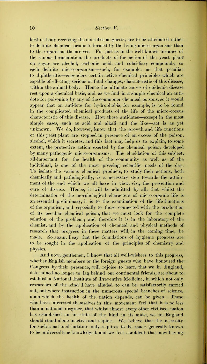 host or body receiving the microbes as guests, are to be attributed rather to definite chemical products formed by the living micro-organisms than to the organisms themselves. For just as in the well-known instance of the vinous fermentation, the products of the action of the yeast plant on sugar are alcohol, caibonic acid, and subsidiary compounds, so each definite micro-organism—such, for example, as that peculiar to diphtheritis—engenders certain active chemical principles which are capable of effecting serious or fatal changes, characteristic of this disease, within the animal body. Hence the ultimate causes of epidemic disease rest upon a chemical basis, and as we find in a simple chemical an anti- dote for poisoning by any of the commoner chemical poisons, so it would appear that an antidote for hydrophobia, for example, is to he found in the complicated chemical products of the life of the micro-coccus characteristic of this disease. How these antidotes—except in the most simple cases, such as acid and alkali and the like—act is as yet unknown. We do, however, know that the growth and life functions of this yeast plant are stopped in presence of an excess of the poison, alcohol, which it secretes, and this fact may help us to explain, to some extent, the protective action exerted by the chemical poison developed by many pathogenic micro-organisms. The elucidation of this subject, all-important for the health of the community as well as of the individual, is one of the most pressing scientific needs of the day. To isolate the various chemical products, to study their actions, both chemically and pathologically, is a necessary step towards the attain- ment of the end which we all have in view, viz., the prevention and cure of <lisease. Hence, it will be admitted by all, that whilst the determination of the morijhological characters of micro-organic life is an essential preliminary, it is to the examination of the life-functions of the organism, and especially to those connected with the production of its peculiar chemical poison, that we nmst look for the complete solution of the problem ; and therefore it is in the laboratory of the chemist, and by the application of chemical and physical methods of research that progress in these matters will, in the coming time, be made. So again, I say that the foundations of hygienic progress are to be sought in the application of the principles of chemistry and physics. And now, gentlemen, I know that all well-wishers to this progress, whether English members or the foreign guests who have honoured the Congress by their presence, will rejoice to learn that we in England, determined no longer to lag behind our continental friends, are about to establish a National Institute of Preventive Medicine, in which not only researches of the kimh I have alluded to can be satisfactorily carried out, but where instruction in the numerous special branches of science, upon which the health of the nation depends, can be given. Those who have interested themselves in this movement feel that it is no less than a national disgrace, that whilst almost every other civilised nation has established an institute of the kind in its midst, we in England should stand alone inactive and supine. We believe that the necessity for such a national institute only requires to be. made generally known to be universally acknowledged, and we feel confident that now having