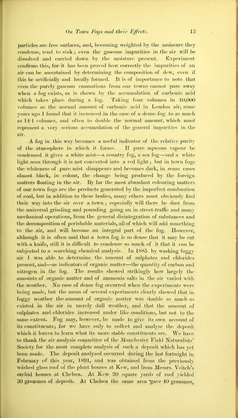 Piirticles are free surfiiees, and, l)ecomiiig weighted by the luoisiure they condense, tend to sink ; even tlie gaseous impurities in the air will be dissolved and carried down by the moisture present. Experiment confirms this, for it has been proved how correctly the im])uritles of an air can be ascertained by determining tlie composition of dew, e-\'en if this be artificially and locally formed. It is of imjjortance to note that even the purely gaseous emanations from our towns cannot pass away when a fog exists, as is shown by the accumulation of carbonic acid which takes place during a fog. 'raking four volumes in 10,000 volumes as the normal amount of carbonic acid in London air, some years ago 1 found that it increased in the case of a dense fog to as much as 14'1 volumes, and often to double the normal amount, wliich must represent a very serious accumulation of the general imi)urities in the air. A fog in this way becomes a useful indicator of the relative purity of the atmosphere in which it forms. If pure aqueous vapour be condensed it gives a white mist—a country fog, a sea fog—and a white light seen thi’ough it is not converted into a red light; but in town fogs the whiteness of pure mist disappears and ))econies dark, in some cases almost black, in colour, the change l)eing produced by the foreign matters floating in the air. By far tlie most abundant colouring matters of our town fogs are the products generated by the imperfect combustion of coal, but in addition to these bodies, many others must obviously find their way into the air over a town ; especially will there be dust from the universal grinding and pounding going on in street-tratfic and manv mechanical operations, from the general disintegration of sul)stauces and the decomposition of perishable materials, all of which will add something to the air, and will become an integral part of the fog. However, although it is often said that a town fog is so dense, that it may be cut with a knife, still it is difficult to condense so much of it that it can b(‘ subjected to a searching chemical analysis. In 1885 by wa.shiug foggv air I was able to determine the amount of sulphates and chlorides present, and—as indicators of organic matter—the quantity of carlion and nitrogen in the fog. 'Lhe results showed strikingly how largelv the amounts of organic matter and of ammonia salts in tlie air varied with the weather. No case of dense fog occurred when the experiments were being made, but the mean of several experiments clearly showed that in foggy weather the amount of oi’ganic matter Avas double as much as existed in the air in merely dull Aveather, and that the amount of sulphates and chlorides increased under like conditions, but not to the same extent. Eog may, however, be made to gNe its own account of its constituents; for avc haA’e only to collect and analyse the deposit Avhich it leaves to learn Avhat its more steble constituents are. We have to thank the air analysis committee of the Manchester Field Naturalists’ Society for the most complete analysis of such a deposit Avhich has yet been made. 'Fhe deposit analysed occurred during the last fortnight in February of this year, 1891, and Avas obtained from the previously AAuxshed glass roof of the plant houses at Koav, and from Messrs. Veitch’s orchid houses at Chelsea. At Kcav 20 square yards of roof yielded 30 grammes of deposit. At Chelsea the same area *gave 40 grammes,