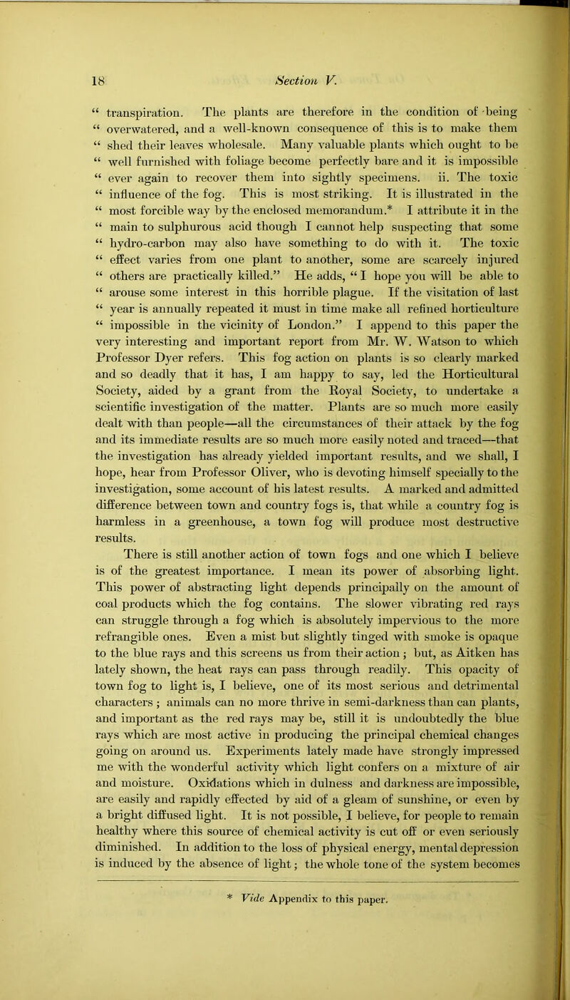 “ transpiration. The plants are therefore in the condition of -being “ overwatered, and a well-known consequence of this is to make them “ shed their leaves wholesale. Many valuable plants which ought to be “ well furnished with foliage become perfectly bare and it is impossible “ ever again to recover them into sightly S2iecimens. ii. The toxic “ influence of the fog. This is most striking. It is illustrated in the “ most forcible way by the enclosed memorandum.* I attribute it in the “ main to sulphurous acid though I cannot help susj)ecting that some “ hydro-carbon may also have something to do with it. The toxic “ effect varies from one plant to another, some are scarcely injured “ others are practically killed.” He adds, “ I hope you will be able to “ arouse some interest in this horrible plague. If the visitation of last “ year is annually repeated it must in time make all refined horticulture “ impossible in the vicinity of London.” I append to this paper the very interesting and important report from Mr. W. Watson to which Professor Dyer refers. This fog action on plants is so clearly marked and so deadly that it has, I am happy to say, led the Horticultural Society, aided by a grant from the Royal Society, to undertake a scientific investigation of the matter. Plants are so much more easily dealt with than people—all the circumstances of their attack by the fog and its immediate results are so much more easily noted and traced—that the investigation has already yielded important results, and we shall, I hope, hear from Professor Oliver, who is devoting himself sj)ecially to the investigation, some account of his latest results. A marked and admitted difference between town and country fogs is, that while a country fog is harmless in a greenhouse, a town fog will produce most destructive results. There is still another action of town fogs and one which I believe is of the greatest importance. I mean its power of absorbing light. This power of abstracting light depends principally on the amount of coal products which the fog contains. The slower vibrating red rays can struggle through a fog which is absolutely impervious to the more refrangible ones. Even a mist but slightly tinged with smoke is opaque to the blue rays and this screens us from their action; but, as Aitken has lately shown, the heat rays can pass through readily. This opacity of town fog to light is, I believe, one of its most serious and detrimental characters ; animals can no more thrive in semi-darkness than can plants, and important as the red rays may be, still it is undoubtedly the blue rays which are most active in producing the principal chemical changes going on around us. Experiments lately made have strongly impressed me with the wonderful activity which light confers on a mixture of air and moisture. Oxidations which in dulness and darkness are impossible, are easily and rapidly effected by aid of a gleam of sunshine, or even by a bright diffused light. It is not possible, I believe, for jjeople to remain healthy where this source of chemical activity is cut off or even seriously diminished. In addition to the loss of physical energy, mental depression is induced by the absence of light; the whole tone of the system becomes * Vide Appendix to this paper.