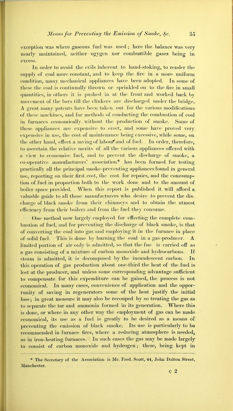 exception was where gaseous fuel was used ; here the balance was very nearly maintained, neither ogygen nor combustible gases being in excess. In order to avoid the evils inherent to hand-stoking, to render the supply of coal more constant, and to keep the lire in a more uniform condition, many mechanical appliances have been adopted. In .some of these the coal is continually thrown or sprinkled on to the fire in small ipiantities, in others it is pushed in at the front and worked back by movement of the bars till the clinkers are di.scharged under tlie bridge. A great many patmits have been taken out for the various moditieations of these macliines, and for methods of conducting the combustion of coal in furnaces economically without the production of smoke. Some of these ap])liances are expensive to erect, and .some ha\e proved very expensive in use, the cost of mainbmaiice being excessive, while some, on the other hand, effect a .saving of hdiout^and of fuel. In order, therefore, to ascertain the relative merits of all the various appliances offered Avith a view to economise fuel, and to prevent the discharge of smoke, a co-operatiA'e manufacturers’ association* has been formed for testing practically all the principal smoke-preventing appliances found in general use, reporting on their fir.st cost, the cost for repairs, and the conisump- tion of fuel in proportion both to the Avork done and to the amount of boiler space provided. When this report is published it Avill afford a valuable guide to all those manufacturers aa'Iio desire to prcA'ent the dis- charge of black smoke from their chimneys and to olitain the utmost etticiency from their boilers and from the fuel they consume. One method noAv largely employed for effecting the complete com- bustion of fuel, and for preventing the discharge of Idack smoke, is that of conAcrting the coal into gas and employing it in the furnace in place of .solid fuel. This is done by burning tbe coal in a gas-producer. A limited portion of air only is admitted, so that the fue is carried off as a eas consisting of a mixture of carbon monoxide and hyilrocarbons. If steam is admitted, it is decomposed by the incandescent carbon. In this operation of gas production about one-third the heat of the fuel is lost at the producer, and unless some corresponding advantage sufficient to compensate for this expenditure can be gained, the process is not economical. In many cases, conA’enience of application and the oppor- tunity of saving in regenerators some of the heat justify the initial loss; in great measure it may also be recouped by so treating the gas as to separate the tar and ammonia formed in its generation. Where this is done, or where in any other Avay the employment of gas can be made economical, its use as a fuel is greatly to be desired as a means of prcA'enting the emission of black smoke. Its use is particularly to be recommended in furnace fires, Avhere a I’educing atmosphere is needed, as in iron-heating furnaces. In such cases the gas may be made largely to consist of carbon monoxide and hydrogen; these, being kept in * The Secretary of the Association is Mr. Fred. Scott, 44, John Dalton Street, Manchester.