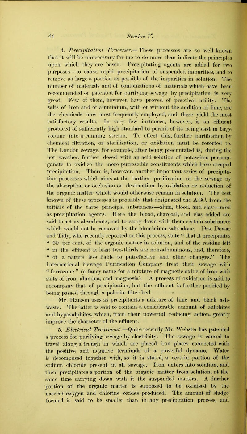 4. Precipitation Processes.—Those ])rocesses arc so well known that it Avill be nnnecessary for me, to do more than indicate the principles upon which they are based. Precipitating agents ai-e added for two purposes—to cause, rapid precipitation of suspended impurities, and to remove as large a portion as possible of the impurities in solution. The number of materials and of combinations of materials which have been recommended or patented for purifying sewage by 2ireci2Jitation is very great. Few of them, however, have 2>i'oved of 2Ji’*'ctical utility. The salts of iron and of aluminium, with or without the addition of lime, are the chemicals now most frequently em23lo} ed, and these yield the most eati.sfactory results. In very few instances, however, is an etSuent 2)ioduced of sufficiently high standard to 2Jermit of its being cast in large volume into a running stream. To effect this, further 25urification by chemical liltration, or sterilization, or oxidation must be resorted to. The London sewage, for exam2Jffi, after being 23reci23itated is, during the hot weather, further dosed with an acid solution of 2Jotassiuni perman- ganate to oxidize the more 2)iitrescible constituents which have esca2)ed 2Jreci2Jitation. There is, however, another im2iortant series of 2>i'ecipita- tion 2)rocesses which aims at the further 2)'H'ification of the sewage by the absoiqttion or occlusion or destruction by oxidation or reduction of the organic matter which would otherwise remain in solution. The best known of these processes is 25i'obably that designated the ABC, from the initials of the three 2>rinci2Jal substances—^alum, blood, and clay—used as 2>reci23itation agents. Here the blood, charcoal, and clay added are said to act as absorbents, and to carry down with them certain substances which would not be removed by the aluminium .salts alone. Drs. Dewar and Tidy, who recently re23orted on this 23rocess, state “ that it 2>reci2ntates “ 00 2^er cent, of the organic matter in solution, and of the residue left “ in the effluent at least two-thirds are non-albuminous, and, therefore, “ of a nature less liable to 2Jihrefactive and other changes.” The International Sewage Purification Com2Jan}' treat their sewage with “ ferrozone ” (a fancy name for a mixture of magnetic oxide of iron with salts of iron, alumina, and magnesia). A 2Jrocess of oxidation is said to accom2>any that of 23recipitation, but the eflluent is further 2Jurified by being passed through a 2)olarit(J filter bed. Mr. Hanson uses as precipitants a mixture of lime and black ash- waste. The latter is said to contain a considerable amount of sul2ffiites and hyposulphites, which, from their powerful reducing action, greatly im23rove the character of the effluent. 5. Electrical Treatment.—Quite recently Mr. Webster has 25atented a 23rocess for purifjdng sewage by electricity. The sewage is caused to travel along a trough in which are 23laced iron plates connected with the positive and negative terminals of a powerful dynamo, AFater is decomposed together with, so it is stated, a certain 23ortion of the sodium chloride present in all sewage. Iron enters into solution, and then 231’ecipitates a portion of the organic matter from solution, at the same time carrying down with it the suspended matters. A further portion of the organic matter is supposed to be oxidised by the nascent oxygen and chlorine oxides produced. The amount of sludge formed is said to be smaller than in any 23reci23itation process, and