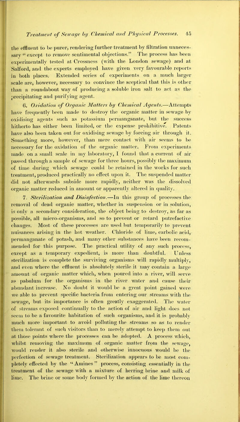 the effluent to be purer, rendering further treatment by filtration unneces- sary “ except to remove sentimental objections.” The process has been experimentally tested at Crossness (M'ith the London sewage) and at Salford, and the experts employed have given very favourable reports in both places. Extended series of experiments on a much larger scale are, however, necessary to convince the sceptical that this is other than a roundabout way of producing a soluble iron salt to act as the precipitating and purifying agent. 6. O.vidation of Organic Matters by Chemical Agents.—Attempts have frequently been made to destroy the organic matter in sewage by oxidising agents such as potassium permanganate, but the success hitherto has either been limited, or the expense, prohibitive. Patents have also been taken out for oxidising sewage by forcing air through it. Something more, however, than mere contact with air seems to be necessary for the oxidation of the organic matt(ir. From experiments made on a small scale in my lal)oratory, I found that a currezit of air passed through a sample of sewage for three hours, possibly tlie maximum of time during wliich sewage could be retained in the works for such treatment, produced practically no effect upon it. The suspended matter did not afterwards subside more rapidly, neither Avas the dissolved organic matter reduced in amount or appai'ently altered in quality. 7. Sterilization and Disinfection.—In this group of processes the removal of dead organic matter, whether in suspension or in solution, is only a secondary consideration, the object being to destrov, as far as jjossible, all micro-organisms, and so to prevent or retard putrefactive changes. Most of these processes are used but tenqzorarily to prevent nuisances arising in the hot Aveather. Chloride of lime, carbolic acid, permanganate of potash, and many other substances have Izeen recom- mended for this purpose. The jzractical utility of au}- such process, except as a temporary expedient, is more than doubtful. CTnless sterilization is complete the surviving organisms will rapidly multi})h-, and even Avhere the effluent is absolutely sterile it may contain a large amount of organic matter Avhich, Avhen poured into a river, Avill serve as pabulum for the organisms in the riA'er Avater and cause their abundant increase. FTo doubt it Avould be a great point gained Avere we able to prevent specific bacteria from entering our streams Avith the seAvage, but its importance is often greatly exaggerated. The Avater of streams exposed continually to the action of air and light does not seem to be a favourite habitation of such organisms, and it is probably much more important to avoid polluting the streams so as to render them tolerant of such Ausitors than to merely attempt to keep them out at those points Avhere the processes can be adopted. A process AAdiich, Avhilst removing the maximum of organic matter from the scAvage, Avould render it also sterile and otherAvise innocuous AAmuld be the perfection of scAvage treatment. Sterilization appears to be most com- pletely effected by the “ Amines ” process, consisting essentially in the treatment of the scAvage Avith a mixture of herring brine and milk of lime. The brine or some body formed bv the action of the lime thereon