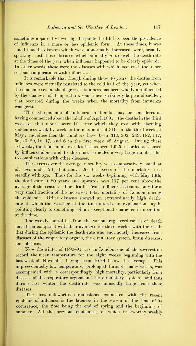 something apparently lowering the public healtli has been the prevalence of influenza in a more or less epidemic form. At these times, it was noted that the diseases which were abnormally increased were, broadly speaking, just those diseases which annually go to swell the death-riite at the times of the year when influenza happened to be clearly epidemic. In other words, these were the diseases with which occurred the more serious complications with influenza. It is remarkable that though during these 46 years the deaths from influenza were virtually restricted to the cold half of the year, yet when the epidemic set in, the degree of fatalness has been wholly uninfluenced by the changes of temperature, sometimes strikingly large and sudden, that occurred during the weeks when the mortality from influenza was great. The last epidemic of influenza in London may be considered as having commenced about the middle of April 1891 ; the deaths in the third week of that month were 10, after which they rose with alarming suddenness week by week to the maximum of 819 in the third week of May; and since then the numbers have been 310, 303, 249, 182, 117, 56, 40, 29, 18, 17, and 6 in the first week of August. During these 16 weeks, the total number of deaths has been 1,925 recorded as caused by influenza alone, and to this must be added a very large number due to complications with other diseases. The excess over the average mortality was comparatively small at all ages under 20; but above 20 the excess of the mortality rose steadily with age. Thus for the six weeks beginning with May 16th, the death-rate at 80 years and upwards was 117 per cent, above the average of the season. The deaths from influenza account only for a very small fraction of the increased total mortality of London during the epidemic. Other diseases showed an extraordinarily high death- rate of which the weather at the time affords no explanation; again pointing clearly to something of an exceptional character in operation at the time. The weekly mortalities from the various registered causes of death have been compared with their averages for these weeks, with the result that during the epidemic the death-rate was enormously increased from diseases of the respiratory organs, the circulatory system, brain diseases, and phthisis. Now the winter of 1890-91 was, in London, one of the severest on record, the mean temperature for the eight weeks beginning with the last week of November having been 10°-4 below the average. This unprecedentedly low temperature, prolonged through many weeks, was accompanied with a correspondingly high mortality, particularly from diseases of the respiratory organs and the circulatory system ; and thus during last winter the death-rate was unusually large from these diseases. The most noteworthy circumstance connected with the recent epidemic of influenza is the lateness in the season of the time of its occurrence, the time being the end of spring and the beginning of summer. All the previous epidemics, for which trustworthy weekly