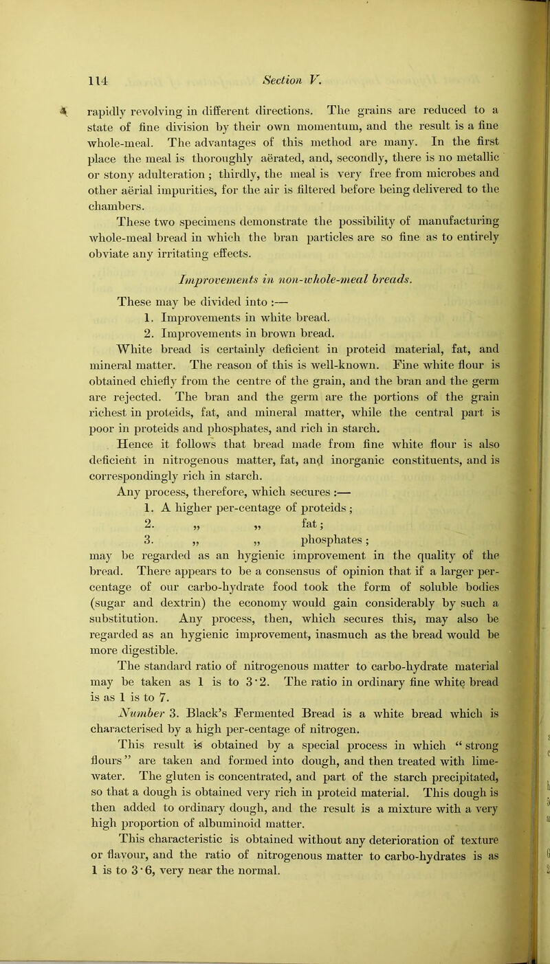 rapidly revolving in different directions. The grains are reduced to a state of fine division by their own moiuentuiu, and the result is a fine whole-meal. The advantages of this method are many. In the first place the meal is thoroughly aerated, and, secondly, there is no metallic or stony adulteration ; thirdly, the meal is very free from microbes and other aerial impurities, for the air is filtered before being delivered to the chambers. These two specimens demonstrate the possibility of manufacturing whole-meal bread in which the bran particles are so fine as to entirely obviate any irritating effects. Improvements in non-whole-meal breads. These may be divided into ;— 1. Improvements in white bread. 2. Improvements in brown bread. White bread is certainly deficient in proteid material, fat, and mineral matter. The reason of this is well-known. Fine white flour is obtained chiefly from the centre of the grain, and the bran and the germ are rejected. The bran and the germ are the portions of the grain richest in proteids, fat, and mineral matter, while the central part is poor in proteids and phosphates, and rich in starch. Hence it follows that bread made from fine white flour is also deficient in nitrogenous matter, fat, and inorganic constituents, and is correspondingly rich in starch. Any process, therefore, which secures :— 1. A higher per-centage of proteids ; 2. „ „ fat; 3. „ „ phosphates; may be regarded as an hygienic improvement in the quality of the bread. There appears to be a consensus of opinion that if a larger per- centage of our carbo-hydrate food took the form of soluble bodies (sugar and dextrin) the economy would gain considerably by such a substitution. Any process, then, which secures this, may also be regarded as an hygienic improvement, inasmuch as the bread would be more digestible. The standard ratio of nitrogenous matter to carbo-hydrate material may be taken as 1 is to 3 ‘ 2. The ratio in ordinary fine white bread is as 1 is to 7. Number 3. Black’s Fermented Bread is a white bread which is characterised by a high per-centage of nitrogen. This result is obtained by a special process in which “ strong flours ” are taken and formed into dough, and then treated with lime- water. The gluten is concentrated, and part of the starch precipitated, so that a dough is obtained very rich in proteid material. This dough is then added to ordinary dough, and the result is a mixture with a very high proportion of albuminoid matter. This characteristic is obtained without any deterioration of texture or flavom’, and the ratio of nitrogenous matter to carbo-hydrates is as 1 is to 3 • 6, very near the normal.