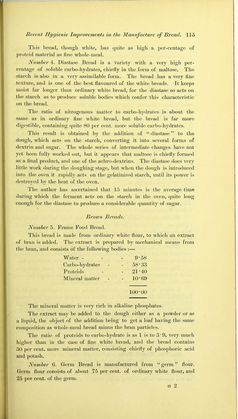 This bread, though white, has c^uite as high a per-centage of proteid material as fine whole-meal. Number 4. Diastase Bread is a variety with a very high per- centage of soluble carbo-hydrates, chiefly in the form of maltose. The starch is also in a very assimilable form. The bread has a very fine texture, and is one of the best flavoured of the white breads. It keeps moist far longer than ordinary white bread, for the diastase so acts on the starch as to produce soluble bodies which confer this characteristic on the bread. The ratio of nitrogenous matter to carbo-hydrates is about the same as in ordinary fine white bread, but the bread is far more digestible, containing qnite 80 per cent, more soluble carbo-hydrates. This result is obtained by the addition of “ diastase ” to the dough, which acts on the starch, converting it into several forms of dextrin and sugar. The whole series of intermediate changes have not yet been fully worked out, but it appears that maltose is chiefly formed as a final product, and one of the achro-dextrins. The diastase does very little work during the doughing stage, but when the dough is introduced into the oven it rapidly acts on the gelatinized starch, until its power is destroyed by the heat of the oven. The author has ascertained that 15 minutes is the average time during which the ferment acts on the starch in the oven, quite long enough for the diastase to produce a considerable quantity of sugar. Brown Breads. Number 5. Frame Food Bread. This bread is made from ordinary white flour, to which an extract of bran is added. The extract is prepared by mechanical means from the bran, and consists of the following bodies :— Water - 9- '58 Carbo-hydrates 58' ■33 Proteids - 21' •40 Mineral matter - 10' •69 100' •00 The mineral matter is very rich in alkaline phosphates. The extract may be added to the dough either as a powder or as a liquid, the object of the addition being to get a loaf having the same composition as whole-meal bread minus the bran particles. The ratio of proteids to carbo-hydrate is as 1 is to 3 • 9, very much higher than in the case of fine white bread, and the bread contains 50 per cent, more mineral matter, consisting chiefly of phosphoric acid and potash. Number 6. Germ Bread is manufactured from “ germ ” flour. Germ flour consists of about ^5 per cent, of ordinary white flour, and 25 per cent, of the germ.