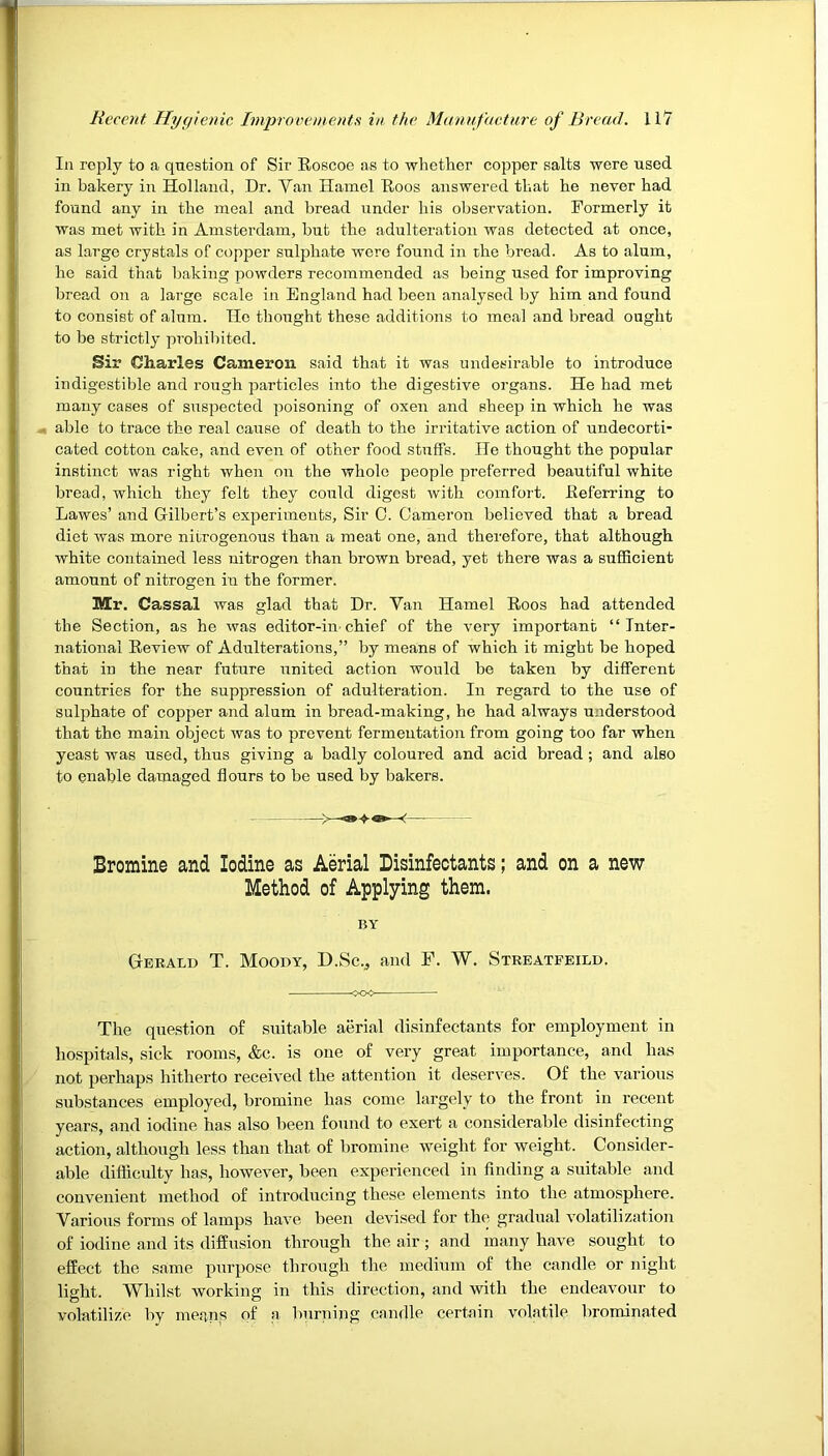 In reply to a question of Sir Eoscoe as to whether copper salts were used in bakery in Holland, Dr. Van Hamel Eoos answered that he never had found any in the meal and bread iinder his observation. Formerly it was met with in Amsterdam, but the adulteration was detected at once, as large crystals of copper sulphate were found in the bread. As to alum, he said that baking powders recommended as being used for improving bread on a large scale in England had been analysed by him and found to consist of alum. He thought these additions to meal and bread ought to be strictly prohibited. Sir Charles Cameron said that it was undesirable to introduce indigestible and rough particles into the digestive organs. He had met many cases of suspected poisoning of oxen and sheep in which he was « able to trace the real cause of death to the irritative action of undecorti- cated cotton cake, and even of other food stuffs. He thought the popular instinct was right when on the whole people preferred beautiful white bread, which they felt they could digest with comfort. Eeferring to Lawes’ and Gilbert’s experiments. Sir 0. Cameron believed that a bread diet was more nitrogenous than a meat one, and therefore, that although white contained less laitrogen than brown bread, yet there was a sufficient amount of nitrogen in the former. Mr. Cassal was glad that Dr. Van Hamel Eoos had attended the Section, as he was editor-in chief of the very important “Inter- national Eeview of Adulterations,” by means of which it might be hoped that in the near future united action would be taken by different countries for the suppression of adulteration. In regard to the use of sulphate of copper and alum in bread-making, he had always understood that the main object was to prevent fermentation from going too far when yeast was used, thus giving a badly coloured and acid bread; and also to enable damaged flours to be used by bakers. Bromine and Iodine as Aerial Disinfeotants; and on a new Method of Applying them. BY Gerald T. Moody, D.Sc.^ and F. W. Streatfeild. The question of suitable aerial disinfectants for employment in hospitals, sick rooms, &c. is one of very great importance, and has not perhaps hitherto received the attention it deserves. Of the various substances employed, bromine has come largely to the front in recent years, and iodine has also been found to exert a considerable disinfecting action, although less than that of bromine weight for weight. Consider- able difficulty has, however, been experienced in finding a suitable and convenient method of introducing these elements into the atmosphere. Various forms of lamps have been devised for the gradual volatilization of iodine and its diffusion through the air ; and many have sought to effect the same purpose through the medium of the candle or night light. Whilst Avorking in this direction, and with the endea^mur to volatilize by means of a burning candle certain volatile brominated