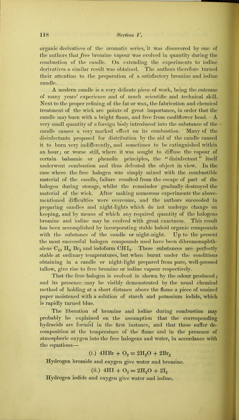 organic derivatives of the aromatic series, it was discovered by one of the authors t\\ntfree bromine vapour was evolved in quantity during the combustion of the candle. On extending the experiments to iodine derivatives a similar result was obtained. The authors therefore turned their attention to the preparation of a satisfactory bromine and iodine candle. A modern candle is a very delicate piece of work, being the outcome of many years’ experience and of much scientific and technical skill. Next to the proper refining of the fat or wax, the fabrication and chemical treatment of the wick are points of great importance, in order that the candle may burn with a bright flame, and free from cauliflower head. A vei'y small quantity of a foreign body introduced into the substance of the candle causes a very mar lied effect on its combustion. Many of the disinfectants proposed for distribution by the aid of the candle caused it to burn very indifferently, and sometimes to be extinguished within an hour; or worse still, where it was sought to diffuse the vapour of certain balsamic or phenolic principles, the “ disinfectant ” itself underwent combustion and thus defeated the object in view. In the case where the free halogen was simply mixed with the combustible material of the candle, failure resulted from the escape of part of the halogen during storage, whilst the remainder gradually destroyed the material of the wick. After making numerous experiments the above- mentioned difficulties were overcome, and the authors succeeded in preparing candles and night-lights which do not undergo change on keeping, and by means of which any required quantity of the halogens bromine and iodine may be evolved with great exactness. This result has been accomplished by incorporating stable haloid organic compounds with the substance of the candle or night-night. Up to the present the most successful halogen compounds used have been dibromonaphth- alene Cjq Hg Erg and iodoform CHI3. These substances are perfectly stable at ordinary temperatures, but when burnt under the conditions obtaining in a candle or night-light prepared from pure, well-pressed tallow, give rise to free bromine or iodine vapour respectively. That the free halogen is evolved is shown by the odour produced ; and its presence. ■< may be visibly demonstrated by the usual chemical method of holding at a short distance above the flame a piece of unsized paper moistened with a solution of starch and potassium iodide, which is rapidly turned blue. The liberation of bromine and iodine during combustion may probably be explained on the assumption that the corresponding hydracids are formed in the first instance, and that these suffer de- composition at the temperature of the flame and in the presence of atmospheric oxygen into the free halogens and water, in accordance with the equations— (i.) 4HBr -p O2 = 2H2O -f 2Br^ Hydrogen bromide and oxygen give water and bromine. (ii.) 4HI -f O2 = 2H2O + 2I2 Hydrogen iodide and oxygen give water and iodine.