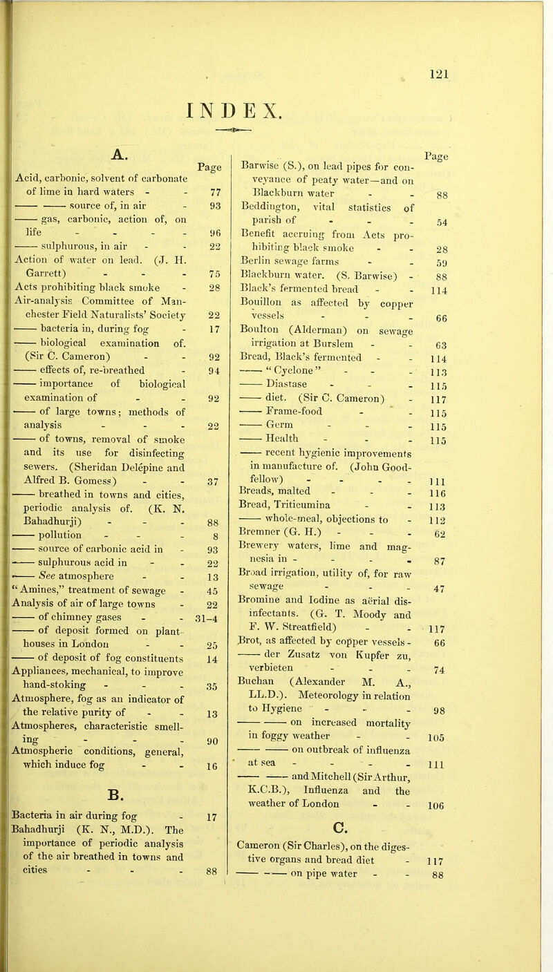 INDEX. A. Page j Acid, carbonic, solvent of carbonate of lime in hard waters - - 77 i source of, in air - 93 gas, carbonic, action of, on life - - . . 96 ii sulphurous, in air - - 22 I Action of water on lead. (J. II. ij Garrett) - - - 7.5 li Acts prohibiting black smoke - 28 I Air-anal3'sis Committee of Man- chester Field Naturali.sts’ Society 22 ij bacteria in, during fog - 17 J biological examination of. ij (Sir C. Cameron) - - 92 eSects of, re-breathed - 94 importance of biological examination of - - 92 of large towns; methods of analysis - - - 22 j of towns, removal of smoke 1 and its use for disinfecting sewers. (Sheridan Delepine and f Alfred B. Gomess) - - 37 breathed in towns and cities, 1 periodic analysis of. (K. N. ‘ Bahadhurji) - - - 88 j pollution - - -8 • source of carbonic acid in - 93 ji sulphurou.s acid in - - 22 I See atmosphere - - 13 “ Amines,” treatment of sewage - 45 I'Analysis of air of large towns - 22 j of chimney gases - - 31-4 of deposit formed on plant I houses in London - - 25 ! of deposit of fog constituents 14 Appliances, mechanical, to improve hand-stoking - - - 35 Atmosphere, fog as an indicator of the relative purity of - - 13 Atmospheres, characteristic smell- ing - - - 90 Atmospheric conditions, general, which induce fog - - 1 g B. Bacteria in air during fog - 17 Bahadhurji (K. N., M.D.). The importance of periodic analysis of the air breathed in towns and cities - - - 88 Barwise (S.), on lead pipes f)r con- veyance of peaty water—and on Blackburn water - . gs Beddington, vital statistics of parish of • - - 54 Benefit accruing from Acts pro- hibiting black smoke - - 28 Berlin sewage farms - . 59 Blackburn water. (S, Barwise) - 88 Black’s fermented bread - - 114 Bouillon as affected by copper vessels - - - 66 Boulton (Alderman) on sewage irrigation at Burslem - - 63 Bread, Black’s fermented - - 114 “Cyclone” - - - 113 Diastase - - - 115 diet. (Sir C. Cameron) - 117 Frame-food - * - 115 Germ - - - 115 Health - - - 115 recent hygienic improvements in manufacture of. (John Good- fellow) - - - - 111 Breads, malted - - - 116 Bread, Triticumina - - iJ3 whole-meal, objections to - 112 Bremner (G. H.) - . - 62 Brewery waters, lime and man- nesia in - - - - 87 Br,)ad irrigation, utility of, for raw sewage - - - 47 Bromine and Iodine as aerial dis- infectants. (G. T. Moody and F. W. Streatfield) - . 117 Brot, as affected bj- copper vessels - 66 der Zusatz von Kupfer zu, verbieten - . - 74 Buchan (Alexander M. A., LL.D.). Meteorology in relation to Hj'giene - - - 98 on inereased mortality in foggy weather - - 105 on outbreak of influenza ■ at sea - - - - 111 and Mitchell (Sir Arthur, K.C.B.), Influenza and the weather of London - - 106 c. Cameron (Sir Charles), on the diges- tive organs and bread diet - 117 on pipe water - - 88