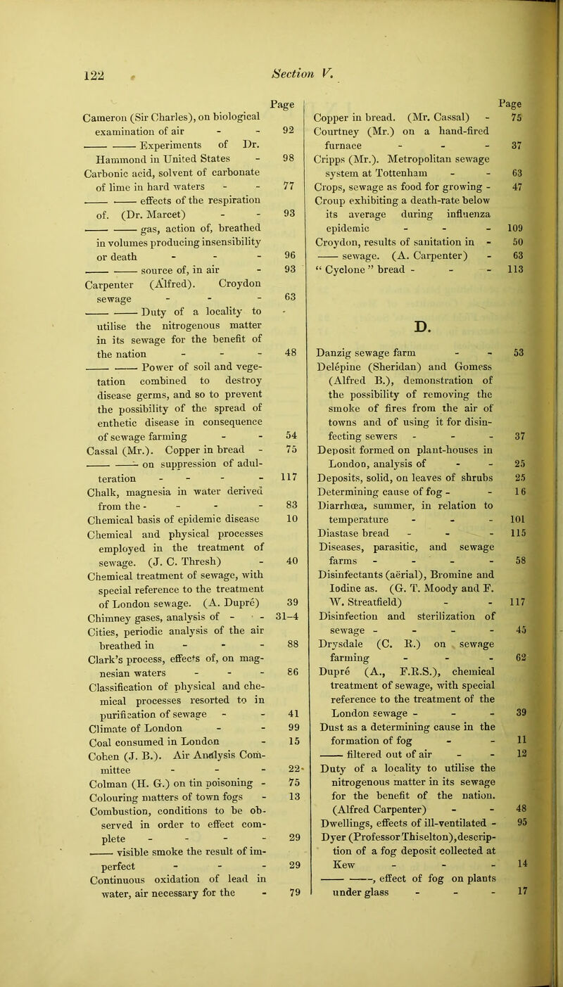 1 122 Section V. Page Cameron (Sir Charles), on biological examination of air - - 92 Experiments of Dr. Hammond in United States - 98 Carbonic acid, solvent of carbonate of lime in hard waters - - 11 effects of the respiration of. (Dr. Marcet) - - 93 gas, action of, breathed in volumes producing insensibility or death - - - 96 source of, in air - 93 Carpenter (Alfred). Croydon sewage - - - 63 Duty of a locality to utilise the nitrogenous matter in its sewage for the benefit of the nation - - - 48 Power of soil and vege- tation combined to destroy disease germs, and so to prevent the possibility of the spread of enthetic disease in consequence of sewage farming - - 54 Cassal (Mr.). Copper in bread - 75 ^ on suppression of adul- teration - - - - 117 Chalk, magnesia in water derived from the - - - - 83 Chemical basis of epidemic disease 10 Chemical and physical processes employed in the treatment of sewage. (J. C. Thresh) - 40 Chemical treatment of sewage, with special reference to the treatment of London sewage. (A. Dupre) 39 Chimney gases, analysis of - - 31-4 Cities, periodic analysis of the air breathed in - - - 88 Clark’s process, effects of, on mag- nesian waters - - - 86 Classification of physical and che- mical processes resorted to in purification of sewage - - 41 Climate of London - - 99 Coal consumed in Loudon - 15 Cohen (.T. B.). Air Analysis Com- mittee - - - 22* Colman (H. G.) on tin poisoning - 75 Colouring matters of town fogs - 13 Combustion, conditions to be ob- served in order to effect com- plete - - - - 29 visible smoke the result of im- perfect - - - 29 Continuous oxidation of lead in water, air necessary for the - 79 Page Copper in bread. (Mr. Cassal) - 75 Courtney (Mr.) on a hand-fired furnace - - - 37 Cripps (Mr.). Metropolitan sewage system at Tottenham - - 63 Crops, sewage as food for growing - 47 Croup exhibiting a death-rate below its average during infl'.ienza epidemic - - - 109 Croydon, results of sanitation in - 50 sewage. (A. Carpenter) - 63 “ Cyclone ” bread - - - 113 D. Danzig sewage farm - - 53 Delepine (Sheridan) and Gomess (Alfred B.), demonstration of the possibility of removing the smoke of fires from the air of towns and of using it for disin- fecting sewers - - - 37 Deposit formed on plant-houses in London, analysis of - - 25 Deposits, solid, on leaves of shrubs 2.5 Determining cause of fog - - 16 Diarrhoea, summer, in relation to temperature . . _ loi Diastase bread - - - 115 Diseases, parasitic, and sewage farms - - - - 58 Disinfectants (aerial). Bromine and Iodine as. (G. T. Moody and E. W. Streatfield) - - 117 Disinfection and sterilization of sewage - - - - 45 Diwsdale (C. E.) on sewage farming - - - 62 Dupre (A., F.E.S.), chemical treatment of sewage, with special reference to the treatment of the London sewage - - - 39 J Dust as a determining cause in the formation of fog - - 11 filtered out of air - - 12 Duty of a locality to utilise the nitrogenous matter in its sewage for the benefit of the nation. •; (Alfred Carpenter) - - 48 Dwellings, effects of ill-ventilated - 95 Dyer (ProfessorThiselton),descrip- ; tion of a fog deposit collected at Kew - - - 14 j , effect of fog on plants under glass - - - 17