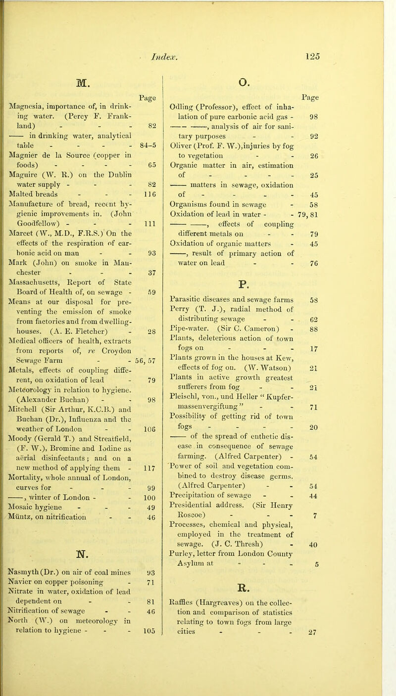 M. Piige Magnesia, importance of, in drink- ing water. (Percy F. Fraiik- land) - - - 82 in drinking water, analytical taiile - - - - 84-.5 Magnier de la Source (copper in foods) - - - - 65 Maguire (W. K.) on the Dublin water supply - - - 82 Malted breads - - -116 Manufacture of bread, recent hy- gienic improvements in. (John Goodfellow) - - - 111 Marcet (W., M.D., F.R.S.) On the effects of the respiration of car- bonic acid on man - - 93 Mark (John) on smoke in Man- chester - - - 37 Massachusetts, Report of State Board of Health of, on sewage - 59 Means at our disposal for pre- venting the emission of smoke from factories and from dwelling- houses. (A. E. Fletcher) - 28 Medical officers of health, extracts from reports of, re Croydon Sewage Farm - - 56, 57 Metals, effects of coupling diffe- rent, on oxidation of lead - 79 Meteorology in relation to hygiene. (Alexander Buchan) - - 98 Mitchell (Sir Arthur, K.G.B.) and Buchan (Dr.), Influenza and the weather of London - - 108 Moody (Gerald T.) and Streatfield, (F. W.), Bromine and Iodine as aerial disinfectants; and on a new method of applying them - 117 Mortality, whole annual of London, curves for - - - 99 , winter of London - - 100 Mosaic hygiene - - - 49 Muntz, on nitrification - - 46 N. Nasmyth (Dr.) on air of coal mines 93 Navier on copper poisoning - 71 Nitrate in water, oxidation of lead dependent on - - 81 Nitrification of sewage - - 46 North (W.) on meteorology in relation to hygiene - - - 105 o. Page Odling (Professor), effect of inha- lation of pure carbonic acid gas - 98 , analysis of air for sani- tary purposes - - 92 Oliver (Prof. F. W.),injuries by fog to vegetation - - 26 Organic matter in air, estimation of - ... 25 matters in sewage, oxidation of - - - - 45 Organisms found in sewage - 58 Oxidation of lead in water - - 79, 81 , effects of coupling different metals on - - 79 Oxidation of organic matters - 45 , result of primary action of water on lead - - 76 P. Parasitic diseases and sewage farms 58 Perry (T. J.), radial method of distributing sewage - - 62 Pipe-water. (Sir C. Cameron) - 88 Plants, deleterious action of town fogs on - - - 17 Plants grown in the houses at Ivew, effects of fog on. (W. Watson) 21 Plants in active growth greatest sufferers from fog - - 21 Pleischl, von., und Heller “ Kupfer- massenvergiftung ” - - 71 Possibility' of getting rid of town fogs - ... 20 of the spread of enthetic dis- ease in consequence of sewage farming. (Alfred Carpenter) - 54 Power of soil and vegetation com- bined to destroy disease germs. (Alfred Carpenter) - - .54 Precipitation of sewage - - 44 Presidential address. (Sir Henry Roscoe) - - - 7 Processes, chemical and physical, employed in the treatment of sewage. (J. C. Thresh) - 40 Purley, letter from London County' Asylum at - - - 5 R. Raffles (Hargreaves) on the collec- tion and comparison of statistics relating to town fogs from large cities - - - 27