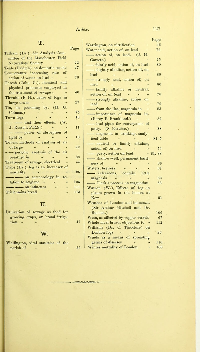 T. Page Tatham (Dr.), Air Analysis Com- mittee of the Manchester Field Naturalists’ Societ}’' - - 22 Teale (Pridgin) on domestic smoke 27 Temperature increasing rate of action of water on lead - - 78 Thresh (John C.), chemical and physical processes employed in the treatment of sewage - - 40 Thwaite (B. H.), eause of fogs in large towns - - - 27 Tin, on poisoning by. (H. G. Colman.) - - - 75 Town fogs - - - 13 and their effects. (W. J. Bussell, F.E.S.) - - 11 power of absorption of light by - - - 18 Towns, methods of analysis of air of large - - - 22 periodic analj’^sis of the air breathed in - - - 88 Treatment of sewage, electrical - 44 Tripe (Dr.), fog as an increaser of mortality - - - 26 on meteorology in re- lation to hygiene - - - 105 —— on influenza - - 111 Triticumina bread - - 113 u. Utilization of sewage as food for growing crops, or broad irriga- tion - - - - 47 Wallington, vital statistics of the parish of - - - 55 Page Warrington, on nitrification - 46 Water acid, action of, on lead - 76 action of, on lead. (J. H. Garrett.) - - - 75 faintly acid, action of, on lead 80 slightly alkaline, action of, on lead - - - 80 strongly acid, action of, on lead - - - 80 faintlj alkaline or neutral, action of, on lead - - - 76 strongly alkaline, action on lead - - - 76 from the lias, magnesia in - 83 importance of magnesia in. (Percy F. Frankland.) - - 82 lead pipes for conveyance of peaty. (S. Barwise.) - - 88 magnesia in drinking, analy- tical table - - - 84-5 neutral or faintly alkaline, action of, on lead - - 76 peaty, action on lead - 81, 88 shallow-well, permanent hard- ness of - - - 86 Waters, brewery - - - 87 calcareous, contain little magnesia - - - 83 Clark’s process on magnesian 86 Watson (W.), Effects of fog on plants grown in the houses at Kew - - - 21 Weather of London and influenza. (Sir Arthur Mitchell and Dr. Buchan.) . _ _ 106 Wein, as affected by copper vessels 67 Whole-meal bread, objections to - 112 Williams (Dr. C. Theodore) on London fogs - - - 26 Winds as a means of spreading germs of diseases - - 110 Winter mortality of London - 100