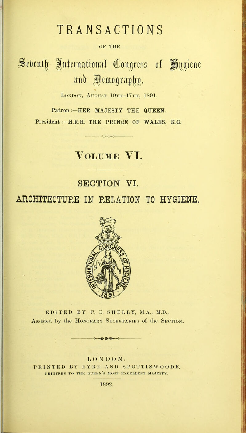 TRANSACTIONS OF THE jlcbcntlr IntentatitmivI Countess of snV Jcinognijiljl). London, August 10th-17th, 1891. Patron :-HER MAJESTY THE CIUEEN. President :-H.R.H. THE PRINCE OF WALES, K.G. -— Volume VI. SECTION VI. ARCHITECTURE IN RELATION TO HYGIENE. EDITED BY C. E. SHELLY, M.A., M.D., Assisted by the Honorary Secretaries of the Section. LONDON: PRINTED BY EYRE AND S P O T TI S*W OODE, PRINTERS TO THE QUEEN’S MOST EXCELLENT MAJESTY. 1892.