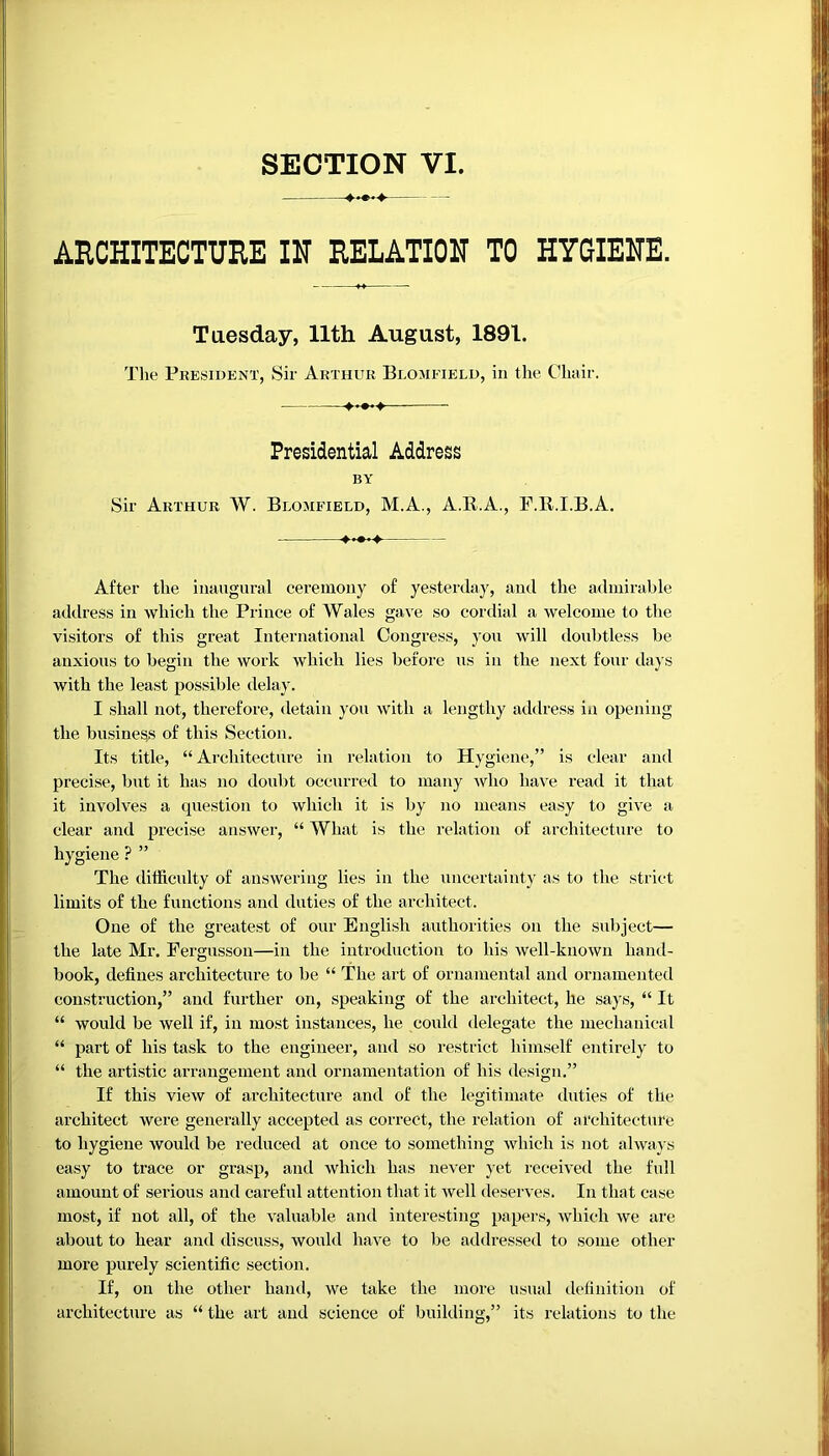 ARCHITECTURE IN RELATION TO HYGIENE. Tuesday, 11th August, 1891. The President, Sir Arthur Blomfield, in the Chair. —■ Presidential Address BY Sir Arthur W. Blomfield, M.A., A.B.A., F.R.I.B.A. ♦•••♦ After the inaugural ceremony of yesterday, and the admirable address in which the Prince of Wales gave so cordial a welcome to the visitors of this great International Congress, you will doubtless be anxious to begin the work which lies before us in the next four days with the least possible delay. I shall not, therefore, detain you with a lengthy address in opening the business of this Section. Its title, “Architecture in relation to Hygiene,” is clear and precise, but it has no doubt occurred to many who have read it that it involves a question to which it is by no means easy to give a clear and precise answer, “ What is the relation of architecture to hygiene ? ” The difficulty of answering lies in the uncertainty as to the strict limits of the functions and duties of the architect. One of the greatest of our English authorities on the subject— the late Mr. Fergusson—in the introduction to his well-known hand- book, defines architecture to be “ The art of ornamental and ornamented construction,” and further on, speaking of the architect, he says, “ It “ would be well if, in most instances, he could delegate the mechanical “ part of his task to the engineer, and so restrict himself entirely to “ the artistic arrangement and ornamentation of his design.” If this view of architecture and of the legitimate duties of the architect were generally accepted as correct, the relation of architecture to hygiene would be reduced at once to something which is not always easy to trace or grasp, and which has never yet received the full amount of serious and careful attention that it well deserves. In that case most, if not all, of the valuable and interesting papers, which we are about to hear and discuss, would have to be addressed to some other more purely scientific section. If, on the other hand, we take the more usual definition of architecture as “ the art and science of building,” its relations to the