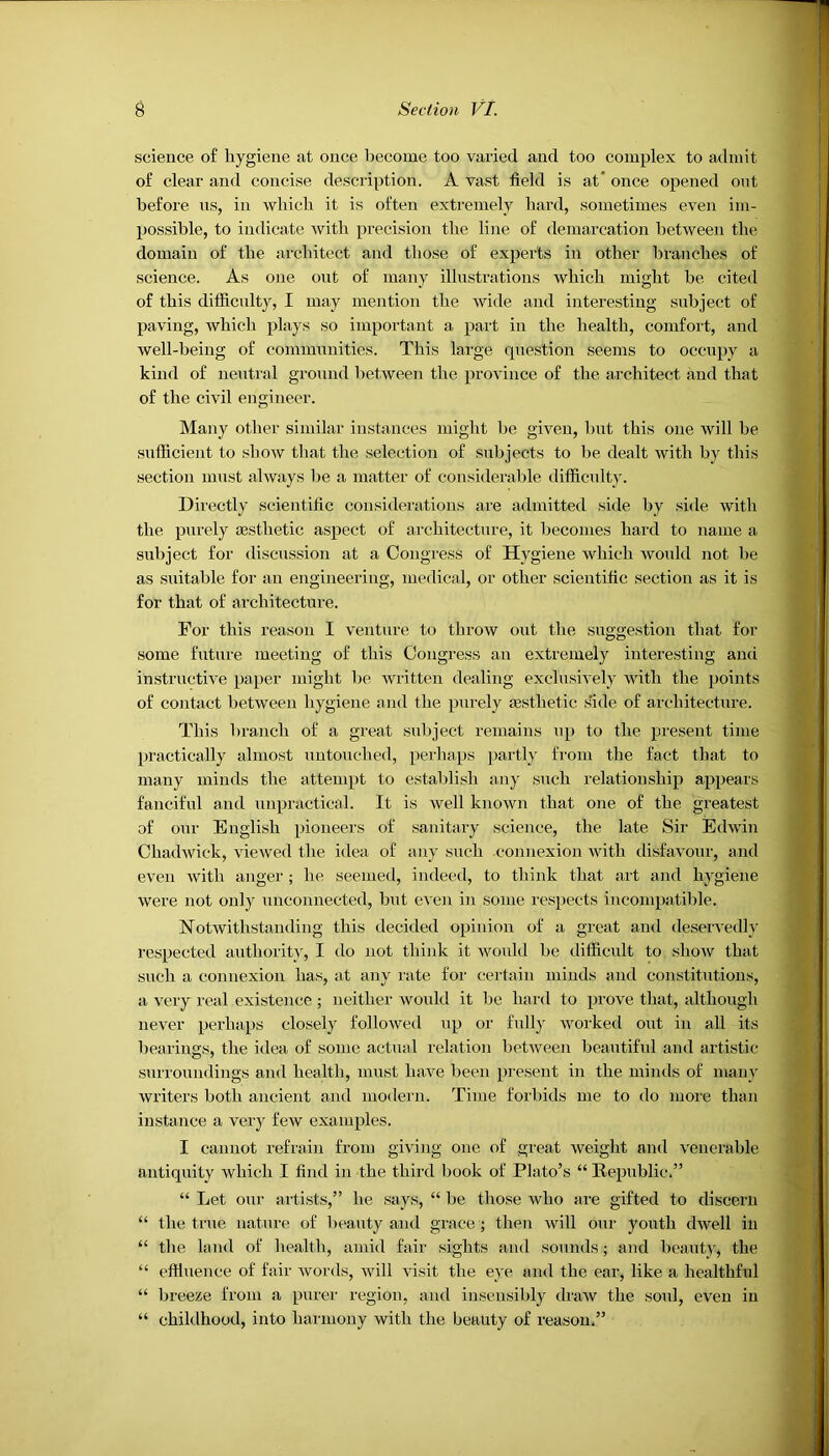 science of hygiene at once become too varied and too complex to admit of clear and concise description. A vast field is at* once opened out before us, in which it is often extremely hard, sometimes even im- possible, to indicate with precision the line of demarcation between the domain of the architect and those of experts in other branches of science. As one out of many illustrations which might he cited of this difficulty, I may mention the wide and interesting subject of paving, which plays so important a part in the health, comfort, and well-being of communities. This large question seems to occupy a kind of neutral ground between the province of the architect and that of the civil engineer. Many other similar instances might he given, hut this one will he sufficient to show that the selection of subjects to be dealt with by this section must always he a matter of considerable difficulty. Directly scientific considerations are admitted side by side with the purely aesthetic aspect of architecture, it becomes hard to name a subject for discussion at a Congress of Hygiene which would not he as suitable for an engineering, medical, or other scientific section as it is for that of architecture. For this reason I venture to throw out the suggestion that for some future meeting of this Congress an extremely interesting ami instructive paper might be written dealing exclusively with the points of contact between hygiene and the purely aesthetic side of architecture. This branch of a great subject remains up to the present time practically almost untouched, perhaps partly from the fact that to many minds the attempt to establish any such relationship appears fanciful and unpractical. It is well known that one of the greatest of our English pioneers of sanitary science, the late Sir Edwin Chadwick, viewed the idea of any such connexion with disfavour, and even with anger ; he seemed, indeed, to think that art and hygiene were not only unconnected, but even in some respects incompatible. Notwithstanding this decided opinion of a great and deservedly respected authority, I do not think it would be difficult to show that such a connexion has, at any rate for certain minds and constitutions, a very real existence; neither would it be hard to prove that, although never perhaps closely followed up or fully worked out in all its bearings, the idea of some actual relation between beautiful and artistic surroundings and health, must have been present in the minds of many writers both ancient and modern. Time forbids me to do more than instance a very few examples. I cannot refrain from giving one of great weight and venerable antiquity which I find in the third hook of Plato’s “ Republic.” “ Let our artists,” he says, “ he those who are gifted to discern “ the true nature of beauty and grace ; then will our youth dwell in “ the land of health, amid fair sights and sounds; and beauty, the “ effluence of fair words, will visit the eye and the ear, like a healthful “ breeze from a purer region, and insensibly draw the soul, even in “ childhood, into harmony with the beauty of reason,”