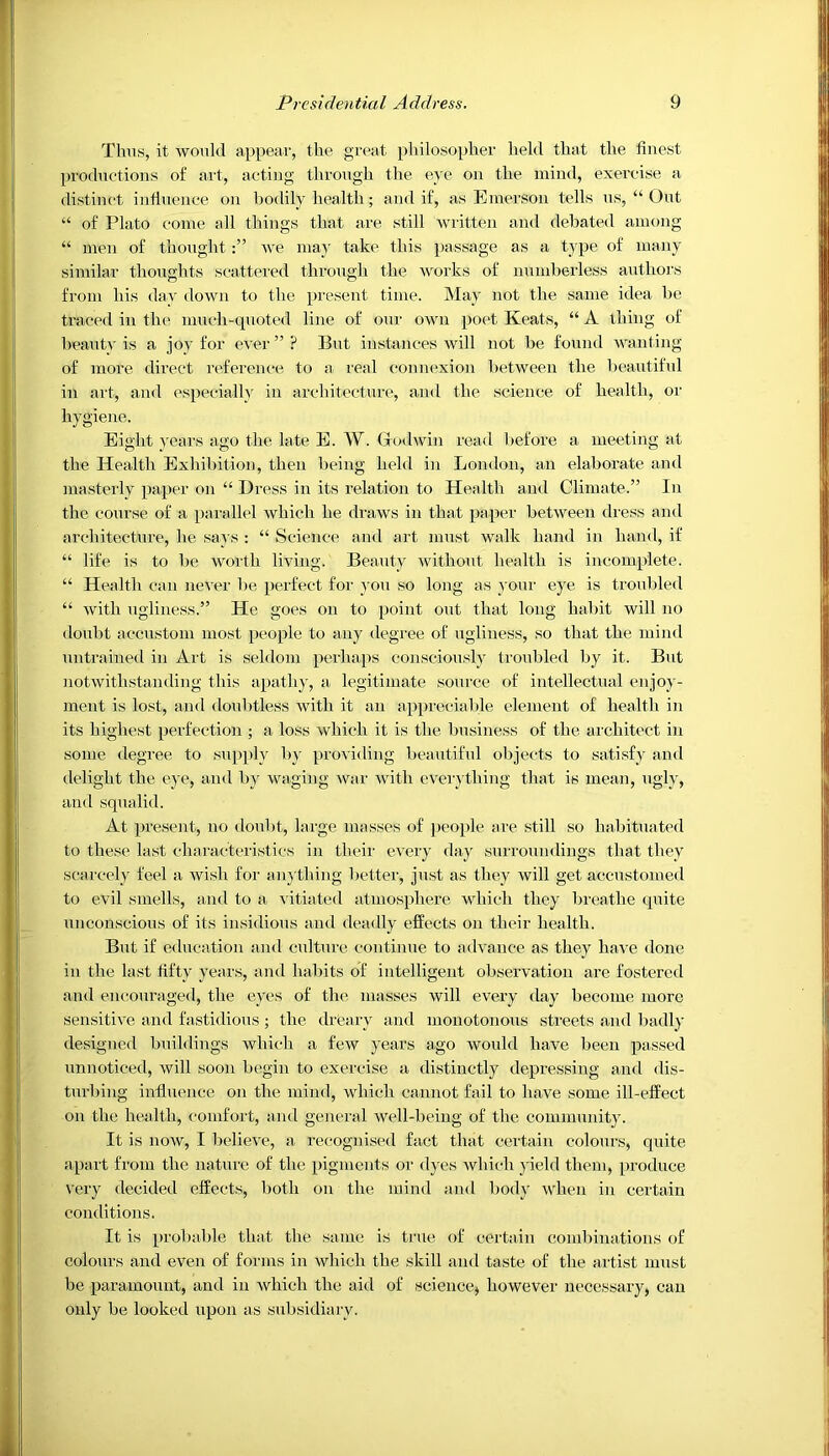 Thus, it would appear, the great philosopher held that the finest productions of art, acting through the eye on the mind, exercise a distinct influence on bodily health; and if, as Emerson tells us, “ Out “ of Plato come all things that are still written and debated among “ men of thoughtwe may take this passage as a type of many similar thoughts scattered through the works of numberless authors from his day down to the present time. May not the same idea be traced in the much-quoted line of ©nr own poet Keats, “ A thing of beauty is a joy for ever ” ? But instances will not be found wanting of more direct reference to a real connexion between the beautiful in art, and especially in architecture, and the science of health, or hygiene. Eight years ago the late E. W. Godwin read before a meeting at the Health Exhibition, then being held in London, an elaborate and masterly paper on “ Dress in its relation to Health and Climate.” In the course of a parallel which he draws in that paper between dress and architecture, he says : “ Science and art must walk hand in hand, if “ life is to be worth living. Beauty without health is incomplete. “ Health can never be perfect for you so long as your eye is troubled “ with ugliness.” He goes on to point out that long habit will no doubt accustom most people to any degree of ugliness, so that the mind untrained in Art is seldom perhaps consciously troubled by it. But notwithstanding this apathy, a legitimate source of intellectual enjoy- ment is lost, and doubtless with it an appreciable element of health in its highest perfection ; a loss which it is the business of the architect in some degree to supply by providing beautiful objects to satisfy and delight the eye, and by waging war with everything that is mean, ugly, and squalid. At present, no doubt, large masses of people are still so habituated to these last characteristics in their every day surroundings that they scarcely feel a wish for anything better, just as they will get accustomed to evil smells, and to a vitiated atmosphere which they breathe quite unconscious of its insidious and deadly effects on their health. But if education and culture continue to advance as they have done in the last fifty years, and habits of intelligent observation are fostered and encouraged, the eyes of the masses will every day become more sensitive and fastidious; the dreary and monotonous streets and badly designed buildings which a few years ago would have been passed unnoticed, will soon begin to exercise a distinctly depressing and dis- turbing influence on the mind, which cannot fail to have some ill-effect on the health, comfort, and general well-being of the community. It is now, I believe, a recognised fact that certain colours, quite apart from the nature of the pigments or dyes which yield them, produce very decided effects, both on the mind and body when in certain conditions. It is probable that the same is true of certain combinations of colours and even of forms in which the skill and taste of the artist must be paramount, and in which the aid of science, however necessary, can only be looked upon as subsidiary.