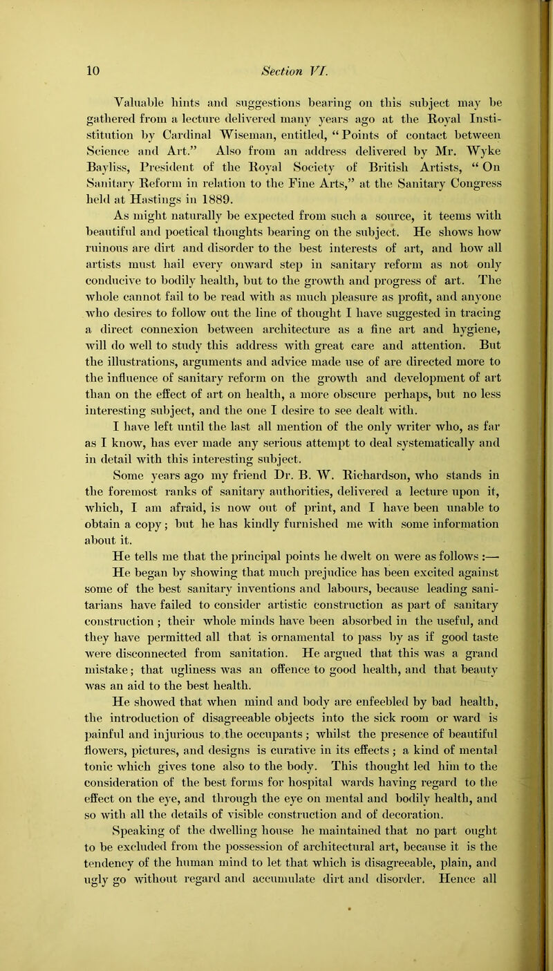 Valuable hints and suggestions bearing on this subject may be gathered from a lecture delivered many years ago at the Royal Insti- stitution by Cardinal Wiseman, entitled, “Points of contact between Science and Art.” Also from an address delivered by Mr. Wyke Bayliss, President of the Royal Society of British Artists, “ On Sanitary Reform in relation to the Fine Arts,” at the Sanitary Congress held at Hastings in 1889. As might naturally be expected from such a source, it teems with beautiful and poetical thoughts bearing on the subject. He shows how ruinous are dirt and disorder to the best interests of art, and how all artists must hail every onward step in sanitary reform as not only conducive to bodily health, hut to the growth and progress of art. The whole cannot fail to be read with as much pleasure as profit, and anyone who desires to follow out the line of thought I have suggested in tracing a direct connexion between architecture as a fine art and hygiene, will do well to study this address with great care and attention. But the illustrations, arguments and advice made use of are directed more to the influence of sanitary reform on the growth and development of art than on the effect of art on health, a more obscure perhaps, but no less interesting subject, and the one I desire to see dealt with. I have left until the last all mention of the only writer who, as far as I know, has ever made any serious attempt to deal systematically and in detail with this interesting subject. Some years ago my friend Dr. B. W. Richardson, who stands in the foremost ranks of sanitary authorities, delivered a lecture upon it, which, I am afraid, is now out of print, and I have been unable to obtain a copy; but he has kindly furnished me with some information about it. He tells me that the principal points he dwelt on were as follows :— He began by showing that much prejudice has been excited against some of the best sanitary inventions and labours, because leading sani- tarians have failed to consider artistic construction as part of sanitary construction ; their whole minds have been absorbed in the useful, and they have permitted all that is ornamental to pass by as if good taste were disconnected from sanitation. He argued that this was a grand mistake; that ugliness was an offence to good health, and that beauty was an aid to the best health. He showed that when mind and body are enfeebled by bad health, the introduction of disagreeable objects into the sick room or ward is painful and injurious to the occupants ; whilst the presence of beautiful flowers, pictures, and designs is curative in its effects; a kind of mental tonic which gives tone also to the body. This thought led him to the consideration of the best forms for hospital wards having regard to the effect on the eye, and through the eye on mental and bodily health, and so with all the details of visible construction and of decoration. Speaking of the dwelling house he maintained that no part ought to be excluded from the possession of architectural art, because it is the tendency of the human mind to let that which is disagreeable, plain, and ugly go without regard and accumulate dirt and disorder. Hence all