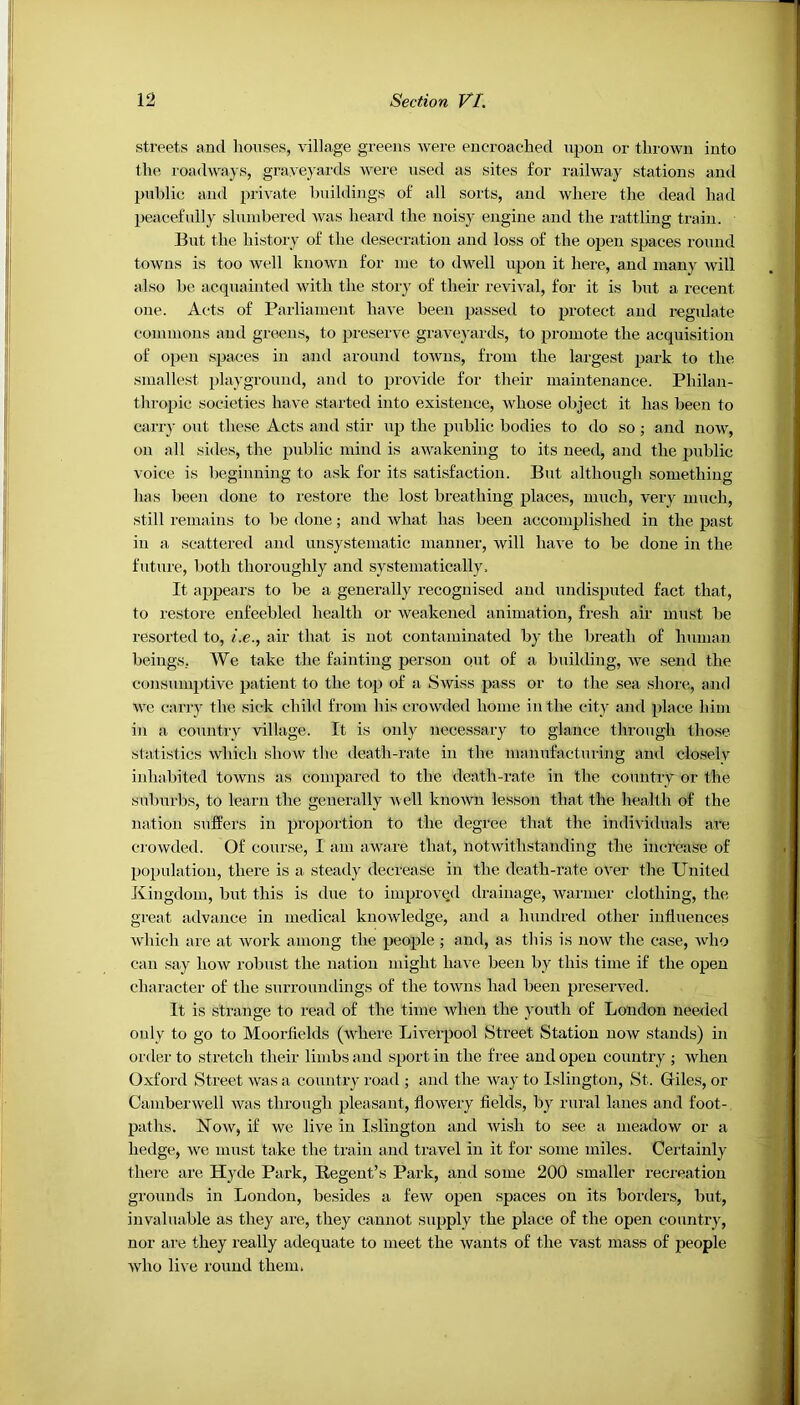 streets and houses, village greens were encroached upon or thrown into the roadways, graveyards were used as sites for railway stations and public and private buildings of all sorts, and where the dead had peacefully slumbered was heard the noisy engine and the rattling train. But the history of the desecration and loss of the open spaces round towns is too well known for me to dwell upon it here, and many will also be acquainted with the story of their revival, for it is but a recent one. Acts of Parliament have been passed to protect and regulate commons and greens, to preserve graveyards, to promote the acquisition of open spaces in and around towns, from the largest park to the smallest playground, and to provide for their maintenance. Philan- thropic societies have started into existence, whose object it has been to carry out these Acts and stir up the public bodies to do so; and now, on all sides, the public mind is awakening to its need, and the public voice is beginning to ask for its satisfaction. But although something has been done to restore the lost breathing places, much, very much, still remains to be done; and what has been accomplished in the past iu a scattered and unsystematic manner, will have to be done in the future, both thoroughly and systematically. It appears to be a generally recognised and undisputed fact that, to restore enfeebled health or weakened animation, fresh air must be resorted to, i.e., air that is not contaminated by the breath of human beings. We take the fainting person out of a building, we send the consumptive patient to the top of a Swiss pass or to the sea shore, and we carry the sick child from his crowded home in the city and place him in a country village. It is only necessary to glance through those statistics which show the death-rate in the manufacturing and closely inhabited towns as compared to the death-rate in the country or the suburbs, to learn the generally well known lesson that the health of the nation suffers in proportion to the degree that the individuals are crowded. Of course, I am aware that, notwithstanding the increase of population, there is a steady decrease in the death-rate over the United Kingdom, but this is due to improved drainage, warmer clothing, the great advance in medical knowledge, and a hundred other influences which are at work among the people ; and, as this is now the case, who can say how robust the nation might have been by this time if the open character of the surroundings of the towns had been preserved. It is strange to read of the time when the youth of London needed only to go to Moorfields (where Liverpool Street Station now stands) in order to stretch their limbs and sport in the free and open country ; when Oxford Street was a country road ; and the way to Islington, St. Giles, or Camberwell was through pleasant, flowery fields, by rural lanes and foot- paths. Now, if we live in Islington and wish to see a meadow or a hedge, we must take the train and travel in it for some miles. Certainly there are Hyde Park, Regent’s Park, and some 200 smaller recreation grounds in London, besides a few open spaces on its borders, but, invaluable as they are, they cannot supply the place of the open country, nor are they really adequate to meet the wants of the vast mass of people who live round them.