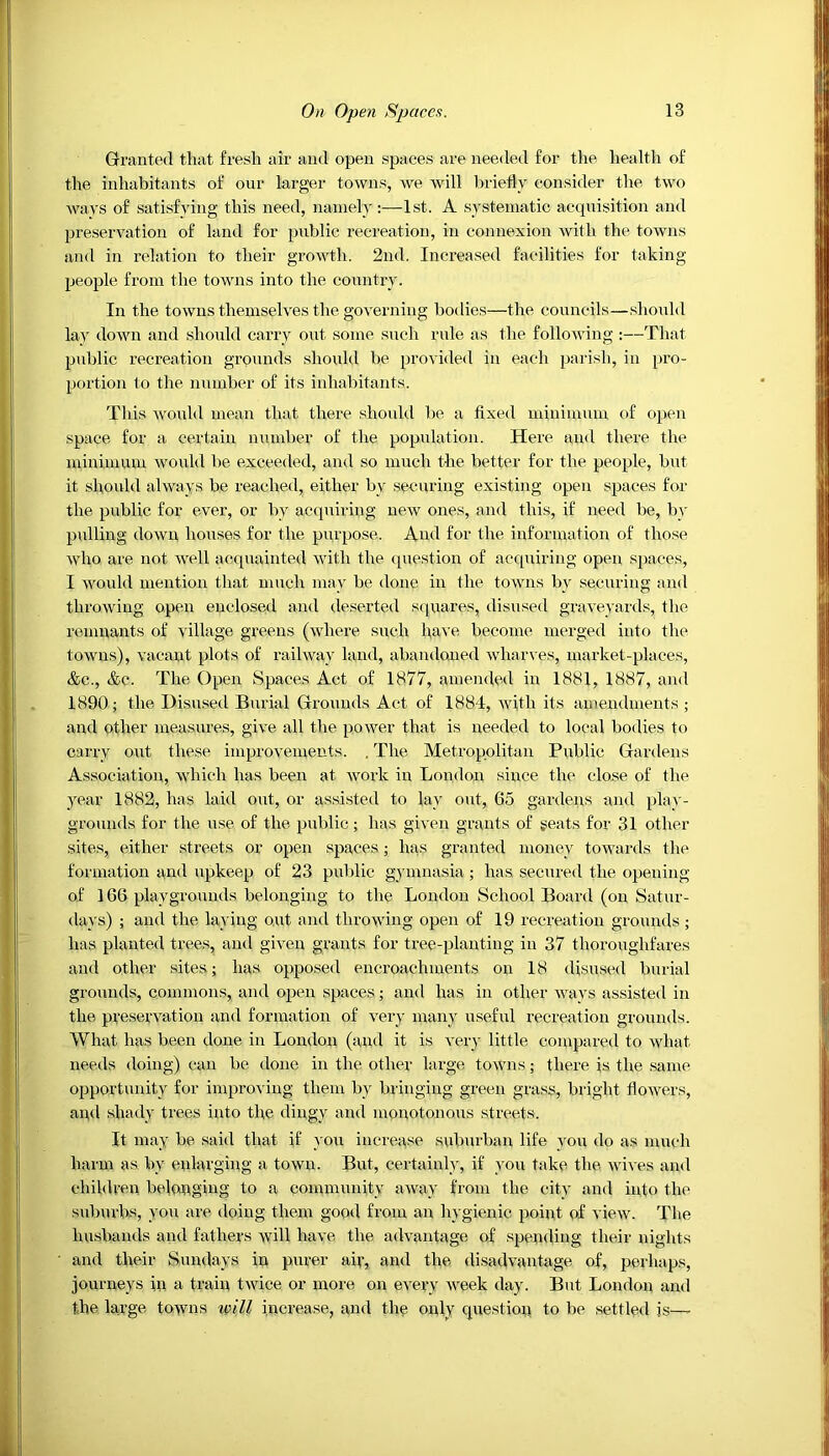 Granted that fresh air and open spaces are needed for the health of the inhabitants of our larger towns, we will briefly consider the two ways of satisfying this need, namely:—1st. A systematic acquisition and preservation of land for public recreation, in connexion with the towns and in relation to their growth. 2nd. Increased facilities for taking- people from the towns into the country. In the towns themselves the governing bodies—the councils—should lay down and should carry out some such rule as the following :—That public recreation grounds should be provided in each parish, in pro- portion to the number of its inhabitants. This would mean that there should be a fixed minimum of open space for a certain number of the population. Here and there the minimum would be exceeded, and so much the better for the people, but it should always be reached, either by securing existing open spaces for the public for ever, or by acquiring new ones, and this, if need be, by pulling down houses for the purpose. And for the information of those who are not well acquainted with the question of acquiring open spaces, I would mention that much may be done in the towns by securing and throwing open enclosed and deserted squares, disused graveyards, the remnants of village greens (where such have become merged into the towns), vacant plots of railway land, abandoned wharves, market-places, &c., &e. The Open Spaces Act of 1877, amended in 1881, 1887, and 1890; the Disused Burial Grounds Act of 1884, with its amendments ; and other measures, give all the power that is needed to local bodies to carry out these improvements. . The Metropolitan Public Gardens Association, which has been at work in London since the close of the year 1882, has laid out, or assisted to lay out, 65 gardens and play- grounds for the use of the public; has given grants of seats for 31 other sites, either streets or open spaces; has granted money towards the formation and upkeep of 23 public gymnasia; has secured the opening of 166 playgrounds belonging to the London School Board (on Satur- days) ; and the laying out and throwing open of 19 recreation grounds; has planted trees, and given grants for tree-planting in 37 thoroughfares and other sites; has opposed encroachments on 18 disused burial grounds, commons, and open spaces; and has in other wavs assisted in the preservation and formation of very many useful recreation grounds. What has been done in London (and it is very little compared to what needs doing) can be done in the other large towns; there is the same opportunity for improving them by bringing green grass, bright flowers, and shady trees into the dingy and monotonous streets. It may be said that if you increase suburban life you do as much harm as by enlarging a town. But, certainly, if you take the wives and children belonging to a community away from the city and into the suburbs, you are doing them good from an hygienic point of view. The husbands and fathers will have the advantage of spending their nights and their Sundays in purer air, and the disadvantage of, perhaps, journeys in a train twice or more on every week day. But London and the large towns will increase, and the only question to be settled is—