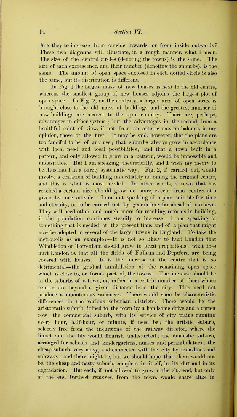 Are they to increase from outside inwards, or from inside outwards ? These two diagrams will illustrate, in a rough manner, what I mean. The size of the central circles (denoting the towns) is the same. The size of each excrescence, and their number (denoting the suburbs), is the same. The amount of open space enclosed in each dotted circle is also the same, but its distribution is different. In Fig. 1 the largest mass of new houses is next to the old centre, whereas the smallest group of new houses adjoins the largest plot of open space. In Fig. 2, on the contrary, a larger area of open space is brought close to the old mass of buildings, and the greatest number of new buildings are nearest to the open country. There are, perhaps, advantages in either system ; but the advantages in the second, from a healthful point of view, if not from an artistic one, outbalance, in my opinion, those of the first. It may be said, however, that the plans are too fanciful to be of any use; that suburbs always grow in accordance with local need and local possibilities; and that a town built in a pattern, and only allowed to grow in a pattern, would be impossible and undesirable. But I am speaking theoretically, and I wish my theory to be illustrated in a purely systematic way. Fig. 2, if carried out, would involve a cessation of building immediately adjoining the original centre, and this is what is most needed. In other words, a town that has reached a certain size should grow no more, except from centres at a given distance outside. I am not speaking of a plan suitable for time and eternity, or to be carried out by generations far ahead of our own. They will need other and much more far-reaching reforms in building, if the population continues steadily to increase. I am speaking of something that is needed at the present time, and of a plan that might now be adopted in several of the larger towns in England. To take the metropolis as an example:—It is not so likely to hurt London that Wimbledon or Tottenham should grow to great proportions; what does hurt London is, that all the fields of Fulham and Deptford are being covered with houses. It is the increase at the centre that is so detrimental—the gradual annihilation of the remaining open space which is close to, or forms part of, the towns. The increase should be in the suburbs of a town, or, rather in a certain number of them whose centres are beyond a given distance from the city. This need not produce a monotonous sameness. There would soon be characteristic differences in the various suburban districts. There would be the aristocratic suburb, joined to the town by a handsome drive and a rotten row; the commercial suburb, with its service of city trains running every hour, half-hour, or minute, if need be; the artistic suburb, selectly free from the incursions of the railway director, where the linnet and the lily would flourish undisturbed; the domestic suburb, arranged for schools and kindergartens, nurses and perambulators ; the cheap suburb, very noisy, and connected with the city by tram-lines and subways ; and there might be, but we should hope that there would not be, the cheap and nasty suburb, complete in itself, in its dirt and in its degradation. But each, if not allowed to grow at the city end, but only at the end furthest removed from the town, would share alike in