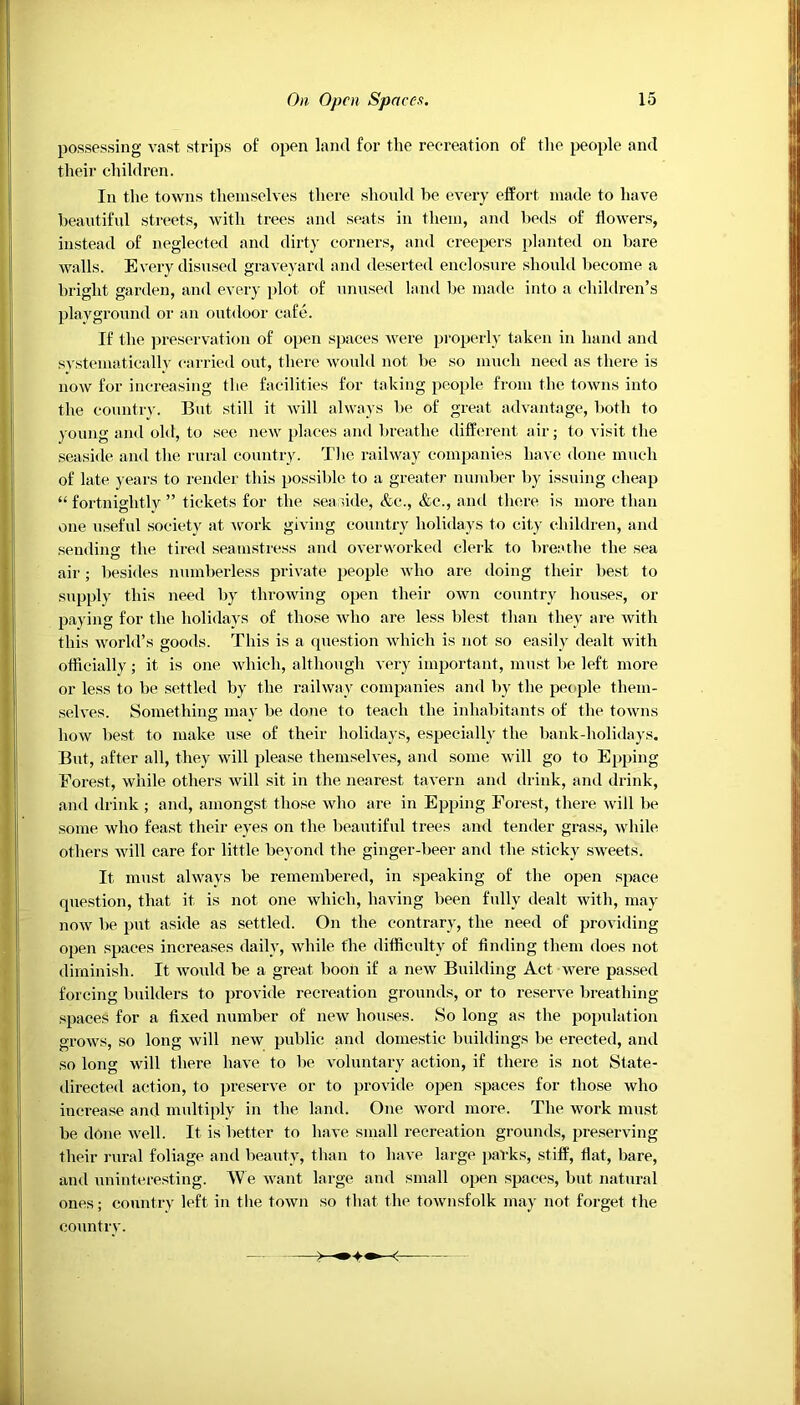 possessing vast strips of open land for the recreation of the people and their children. In the towns themselves there should be every effort made to have beautiful streets, with trees and seats in them, and beds of flowers, instead of neglected and dirty corners, and creepers planted on bare walls. Every disused graveyard and deserted enclosure should become a bright garden, and every plot of unused land be made into a children’s playground or an outdoor cafe. If the preservation of open spaces were properly taken in hand and svstematically carried out, there would not be so much need as there is now for increasing the facilities for taking people from the towns into the country. But still it will always be of great advantage, both to young and old, to see new places and breathe different air; to visit the seaside and the rural country. The railway companies have done much of late years to render this possible to a greater number by issuing cheap “ fortnightly ” tickets for the seaside, &c., &e., and there is more than one useful society at work giving country holidays to city children, and sending the tired seamstress and overworked clerk to breathe the sea air; besides numberless private people who are doing their best to supply this need by throwing open their own country houses, or paying for the holidays of those who are less blest than they are with this world’s goods. This is a question which is not so easily dealt with officially; it is one which, although very important, must be left more or less to be settled by the railway companies and by the people them- selves. Something may be done to teach the inhabitants of the towns how best to make use of their holidays, especially the bank-holidays. But, after all, they will please themselves, and some will go to Epping Forest, while others will sit in the nearest tavern and drink, and drink, and drink ; and, amongst those who are in Epping Forest, there will be some who feast their eyes on the beautiful trees and tender grass, while others will care for little beyond the ginger-beer and the sticky sweets. It must always be remembered, in speaking of the open space question, that it is not one which, having been fully dealt with, may now be put aside as settled. On the contrary, the need of providing open spaces increases daily, while the difficulty of finding them does not diminish. It would be a great boon if a new Building Act were passed forcing builders to provide recreation grounds, or to reserve breathing- spaces for a fixed number of new houses. So long as the population grows, so long will new public and domestic buildings be erected, and so long will there have to be voluntary action, if there is not State- directed action, to preserve or to provide open spaces for those who increase and multiply in the land. One word more. The work must be done well. It is better to have small recreation grounds, preserving their rural foliage and beauty, than to have large parks, stiff, flat, bare, and uninteresting. We want large and small open spaces, but natural ones; country left in the town so that the townsfolk may not forget the country.