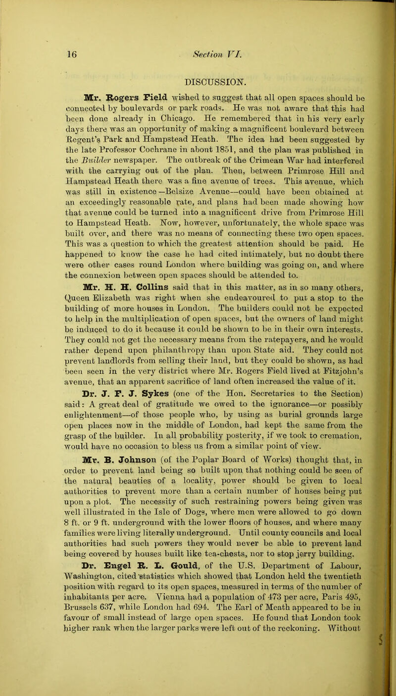 DISCUSSION. Mr. Rogers Field wished to suggest that all open spaces should be connected by boulevards or park roads. He was not aware that this had been done already in Chicago. He remembered that in his very early days there was an opportunity of making a magnificent boulevard between Regent’s Park and Hampstead Heath. The idea had been suggested by the late Professor Cochrane in about 1851, and the plan was published in the Builder newspaper. The outbreak of the Crimean War had interfered with the carrying out of the plan. Then, between Primrose Hill and Hampstead Heath there was a fine avenue of trees. This avenue, which was still in existence —Belsize Avenue—could have been obtained at an exceedingly reasonable rate, and plans had been made showing how that avenue could be turned into a magnificent drive from Primrose Hill to Hampstead Heath. Now, however, unfortunately, the whole space was built over, and there was no means of connecting these two open spaces. This was a question to which the greatest attention should be paid. He happened to know the case he had cited intimately, but no doubt there were other cases round London where building was going on, and where the connexion between open spaces should be attended to. Mr. H. H. Collins said that in this matter, as in so many others, Queen Elizabeth was right when she endeavoured to put a stop to the building of more houses in London. The builders could not be expected to help in the multiplication of open spaces, but the owners of land might be induced to do it because it could be shown to be in their own interests. They could not get the necessary means from the ratepayers, and he would rather depend upon philanthropy than upon State aid. They could not prevent landlords from selling their land, but they could be shown, as had been seen in the very district where Mr. Rogers Field lived at Fitzjohn’s avenue, that an apparent sacrifice of land often increased the value of it. Dr. J. F. J. Sykes (one of the Hon. Secretaries to the Section) said: A great deal of gratitude we owed to the ignorance—or possibly enlightenment—of those people who, by using as burial grounds large open places now in the middle of London, had kept the same from the grasp of the builder. In all probability posterity, if we took to cremation, would have no occasion to bless us from a similar point of view. Mr. B. Johnson (of the Poplar Board of Works) thought that, in order to prevent land being so built upon that nothing could be seen of the natural beauties of a locality, power should be given to local authorities to prevent more than a certain number of houses being put upon a plot. The necessity of such restraining powers being given was well illustrated in the Isle of Dogs, where men were allowed to go down 8 ft. or 9 ft. underground with the lower floors of houses, and where many families were living literally underground. Until county councils and local authorities had such powers they would never be able to prevent land being covered by houses built like tea-chests, nor to stop jerry building. Dr. Engel R. L. Gould, of the U.S. Department of Labour, Washington, cited statistics which showed that London held the twentieth position with regard to its open spaces, measured in terms of the number of inhabitants per acre. Vienna had a population of 473 per acre, Paris 495, Brussels 637, while London had 694. The Earl of Meath appeared to be in favour of small instead of large open spaces. He found that London took higher rank when the larger parks were left out of the reckoning. Without