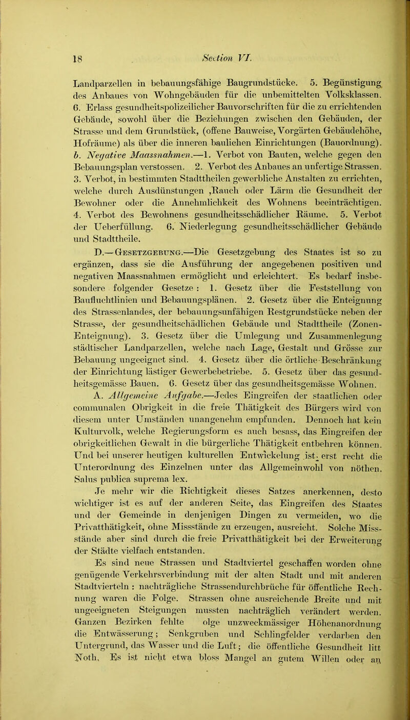 Landparzellen iu bebauungsfahige Baugrundstiicke. 5. Begiinstigung des Anbaues von Wolingebauden fiir die unbemittelten Yolksklassen. 6. Erlass gesundheitspolizeilicher Bauvorschriften fiir die zu errichtenden GebUiule, sowohl fiber die Bezielmngen zwiscben den Gebiiuden, der Strasse und dem Grundstiick, (offene Bauweise, Vorgiirten Gebaudehohe, Hofraume) als iiber die inneren baulichen Einricbtungen (Bauordnung). b. Negative Maassnahmen.—1. Verbot von Bauten, welclie gegen den Bebauungsplan verstossen. 2. Yerbot des Anbaues an unfertige Strassen. 3. Verbot, in bestimmten Stadttheilen gewerl)liebe Anstalten zu errieliten, welclie durcli Ausdiinstungen ,Bauch oder Larm die Gesundlieit der Bewoliner oder die Annelimliclikeit des Wohnens beeintrachtigen. 4. Verbot des Beivolinens gesundheitsschadlicker Raume. 5. Verbot der Ueberfiillung. G. Niederlegung gesundheitsschadlicher Gebaude und Stadttheile. D.—Gesetzgebung.—Die Gesetzgebung des Staates ist so zu erganzen, dass sie die Ausfiihrung der angegebenen positiven und negativen Maassnahmen ermoglicht und erleicktert. Es bedarf insbe- sondere folgender Gesetze : 1. Gesetz iiber die Feststellung von Baufluclitlinien und Bebauungsplanen. 2. Gesetz fiber die Enteignung des Strassenlandes, der bebauungsunfahigen Restgrundstiicke neben der Strasse, der gesundkeitschadlichen Gebaude und Stadttheile (Zonen- Enteignung). 3. Gesetz fiber die Umlegung und Zusammenlegung stadtisclier Landparzellen, welclie nach Lage, Gestalt und Grosse zur Bebauung ungeeignet sind. 4. Gesetz iiber die ortliche -Beschrankung der Einrichtung liistiger Gewerbebetriebe, 5. Gesetz fiber das gesund- lieitsgemasse Bauen. G. Gesetz iiber das gesundheitsgemasse Wohnen. A. Allgemeine Aufgabe.—Jedes Eingreifen der staatlichen oder communalen Obrigkeit in die freie Thatigkeit des Burgers wird von dieseni unter Umstanden unangenehm empfunden. Dennoch hat kein Kulturvolk, welclie Regierungsform es auch besass, das Eingreifen der obrigkeitlichen Gewalt in die biirgerliche Thatigkeit entbehren konnen. Und bei unserer heutigen kulturellen Entwickelung .ist- erst recht die Unterordnung des Einzelnen unter das Allgeineinwohl von notlien. Sains publica suprema lex. .Te niehr wir die Ricktigkeit dieses Satzes anerkennen, desto wiclitiger ist es auf der anderen Seite, das Eingreifen des Staates und der Gemeinde in denjenigen Dingen zu vermeiden, wo die Privatthatigkeit, oline Missstande zu erzeugen, ausreicht. Solche Miss- stande aber sind durcli die freie Privatthatigkeit bei der ErweiteruiM- der Stadte vielfach entstanden. Es sind neue Strassen und Stadtviertel geschaffen worden oline geniigende Verkehrsverbindung mit der alten Stadt und mit anderen Stadtvierteln : naclitragliclie Strassendurchbriiclie fiir offentliche Rech- nung waren die Folge. Strassen oline ausreichende Breite und mit ungeeigneten Steigungen mussten nachtraglich verandert werden. Ganzen Bezirken fehlte olge unzweckmassiger Hohenanordmmg die Entwasserung; Senkgruben und Schlingfelder verdarben den Untergrund, das Wasser und die Luft; die offentliche Gesundlieit litt Noth, Es ist nieht etwa bloss Mangel an gutem Widen oder an,