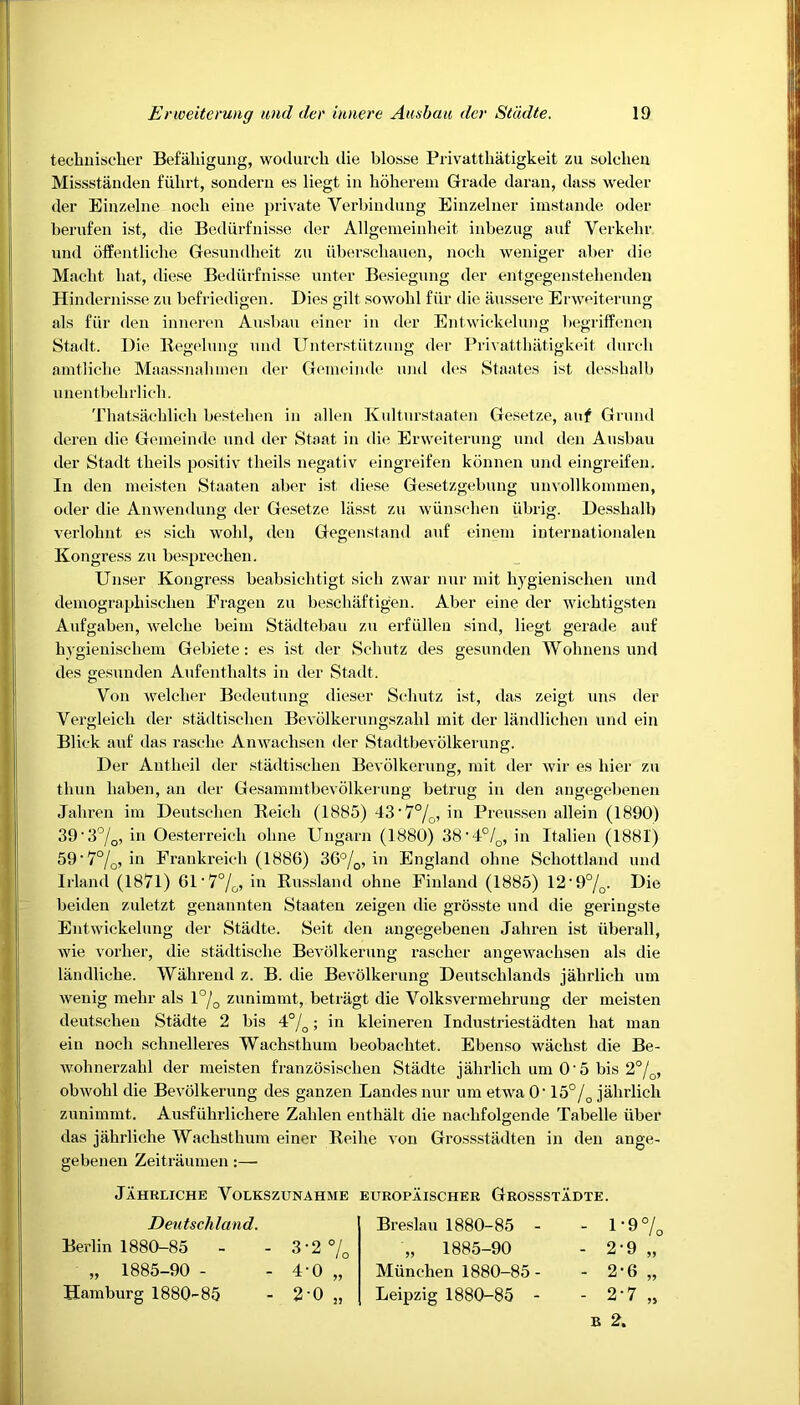 teckniscker Befakigung, wodurcli die blosse Privattkatigkeit zu solclien Missstanden fiilirt, sondern es liegt in hokerem Grade daran, dass weder der Einzelne nocli eine private Yerbindung Einzelner imstande oder berufen ist, die Bediirfnisse der Allgemeinlieit inbezug auf Verkekr und offentliche Gesundheit zu iiberscliauen, nocli weniger aber die Maebt bat, diese Bediirfnisse enter Besiegung der entgegenstebenden Hindernisse zu befriedigen. Dies gilt sowobl fur die aussere Erweiterung als fiir den inneren Ausbau einer in der Entwickelung begriffenen Stadt. Die Begelung und Unterstiitzung der Privatthiitigkeit durcb amtlicke Maassnabmen der Gemeinde und des Staates ist dessbalb unen tbebrlich. Thatsacklich bestelien in alien Kultnrstaaten Gesetze, auf Grund deren die Gemeinde und der Staat in die Erweiterung und den Ausbau der Stadt tbeils positiv tlieils negativ eingreifen konneu und eingreifen. In den meisten Staaten aber ist diese Gesetzgebung unvollkommen, oder die Anwendung der Gesetze lasst zu wiinsclien iibrig. Dessbalb verlobnt es sicli wobl, den Gegenstand auf einem internationalen Kongress zu besprechen. Unser Kongress beabsicbtigt sich zwar nur mit bygienisclien und demograpkisclien Fragen zu beschaftigen. Aber eine der wicbtigsten Aufgaben, welcbe beim Stadtebau zu erfiillen sind, liegt gerade auf bygieniseliem Gebiete: es ist der Scbutz des gesunden Wohnens und des gesunden Aufentlialts in der Stadt. Yon welcber Bedeutung dieser Scbutz ist, das zeigt uns der Vergleicb der stadtiscben Bevolkerungszabl mit der landlichen und ein Blick auf das rasclie Anwacbsen der Stadtbevolkerung. Der Autbeil der stadtiscben Bevolkerung, mit der wir es bier zu thun baben, an der Gesammtbevolkerung betrug in den angegebenen Jahren im Deutschen Reicb (1885) 43‘7°/0, in Preussen allein (1890) 39'30/o, in Oesterreicli olme Ungarn (1880) 38 • 4°/0, in Italien (1881) 59 ’ 7%, in Frankreieb (1886) 36°/0, in England obne Schottland und Irland (1871) 61'7%, in Russland ohne Finland (1885) 12'9°/0. Die beiden zuletzt genannten Staaten zeigen die grosste und die geringste Entwickelung der Stadte. Seit den angegebenen Jahren ist uberall, wie vorber, die stadtisclie Bevolkerung rascber angewaclisen als die landlicbe. Walirend z. B. die Bevolkerung Deutscblands jalirlich um wenig mebr als l°/0 zunimmt, betragt die Volksvermebrung der meisten deutsclien Stadte 2 bis 4°/o; in kleineren Industriestadten bat man ein nocli schnelleres Wachstbum beobaclitet. Ebenso wacbst die Be- wohnerzahl der meisten franzosiseben Stadte jalirlich um O'5 bis 2%, obwobl die Bevolkerung des ganzen Landes nur um etwa O’ 15°/0 jalirlich zunimmt. Ausfiikrlichere Zalilen entbalt die naclifolgende Tabelle iiber das jahrliche Waclistbum einer Reibe von Grossstadten in den ange- gebenen Zeitraumen:— Jahrliche Volkszunahme europaischer Grossstadte. Deutschland. Berlin 1880-85 „ 1885-90 - Hamburg 1880-85 3-2 % 40 20 2) Breslau 1880-85 - „ 1885-90 Miincben 1880-85 - Leipzig 1880-85 - - 1-9% - 2-9 - 2*6 - 2-7 22 22 2J B 2.