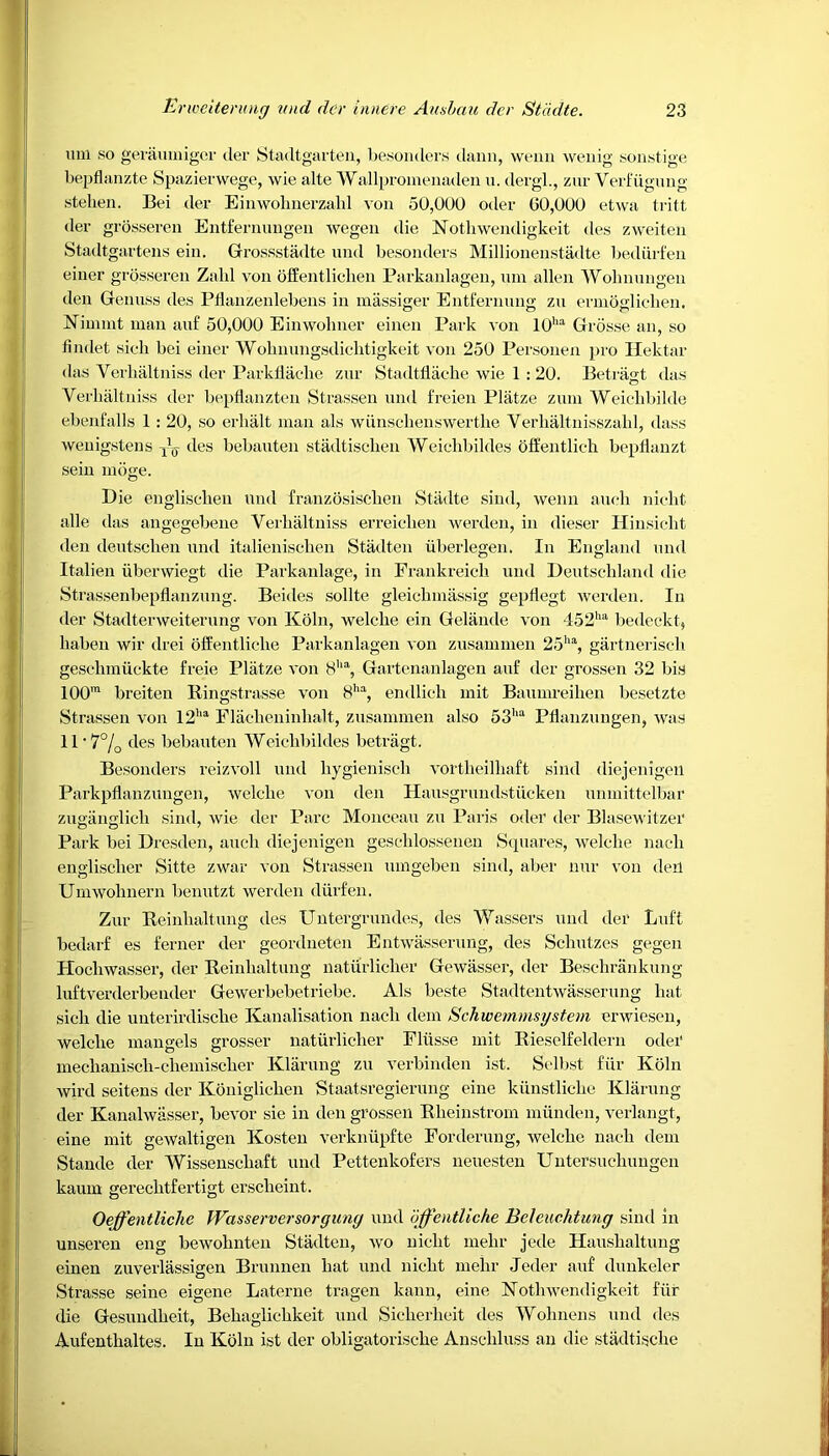 mil so geraumiger tier Stadtgarten, besonders dann, wenn wenig sonstige bepflanzte Spazierwege, wie alte Wallpromenaden u. dergl., zur Verfiiguug stehen. Bei der Einwobnerzahl ion 50,GUO oiler 00,000 etwa tritt der grosseren Entfernungen wegen die Notliwendigkeit des zweiten Stadtgartens ein. Grossstadte und besonders Millionenstadte bediirfen einer grosseren Zalil von offentliclien Parkanlagen, uni alien Wolmungen den Genuss des Ptlaiizenlebens in massiger Entfernung zu ermoglicben. Nimmt man auf 50,000 Einwoliner einen Park von 10ha Grosse an, so fi inlet sieli bei einer Wolmungsdielitigkeit von 250 Personen pro Hektar das Verbaltniss der Parkflache zur Stadtflache wie 1 : 20. Betragt das Verbaltniss der bepflanzten Strassen und freien Platze zum Weichbilde ebenfalls 1 : 20, so erlialt man als wiinsclienswertke Verhaltnisszabl, dass wenigstens des bebauten stadtiscben Weiclibildes offentlieli bepflanzt seiii moge. Die englischen und franzosiseben Stadte sind, wenn aueli nielit alle das angegebene Verbaltniss erreiclien werden, in dieser Hinsicht den deutscben und italienisclien Stadten iiberlegen. In England und Italien iiberwiegt die Parkanlage, in Frankreicb und Deutschland die Strassenbepflanzung. Beides sollte gleichmassig gepflegt werden. In der Stadterweiterung von Koln, welclie ein Gelande von 452ha bedeckt, baben wir drei offentliclie Parkanlagen von zusammen 25ha, gartneriscli gesebmuckte freie Platze von 8ha, Gartenanlagen auf der grossen 32 bis 100m breiten Ringstrasse von 8ha, endlicli mit Baumreiben besetzte Strassen von 12ha Flaelieninbalt, zusammen also 53,ia Pflanzungen, was 11 -7% des bebauten Weiclibildes betragt. Besonders reizvoll und bygieniseb vortbeilbaft sind diejenigen Parkpflanzungen, welclie von den Hausgrundstiicken unmittelbar zuganglich sind, wie der Parc Monceau zu Paris oder der Blasewitzer Park bei Dresden, aueli diejenigen gescblossenen Squares, welclie nacli engliscber Sitte zwar von Strassen umgeben sind, aber nur von deil Umwolinern benutzt werden diirfen. Zur Reinlialtung des Untergrundes, des Wassers und der Luf't bedarf es ferner der geordneten Entwasserung, des Schutzes gegen Plocbwasser, der Reinlialtung liaturliclier Gewasser, der Beschrankung luftverderbender Gewerbebetriebe. Als beste Stadtentwasserung bat sieli die unterirdiscbe Kanalisation nacli dem Schwemmsystem erwiesen, welclie mangels grosser natiirlicber Pliisse mit Rieselfeldern odei* mecbanisch-cbemiscber Klarung zu verbinden ist. Selbst fur Koln wil’d seitens der Konigliclien Staatsregierung eine kiinstlicbe Klarung der Kanalwasser, bevor sie in den grossen Rbeinstrom niunden, verlangt, eine mit gewaltigen Kosten verkniipfte Forderung, welclie nacli dem Stande der Wissenscbaft und Pettenkofers neuesten Untersucbungen kauin gereclitfertigt ersclieint. Oejfentliche Wasserversorguny und bjfentliche Beleuchtung sind in unseren eng bewobnteii Stadten, wo nicbt nielir jede Hausbaltung einen zuverlassigen Brunnen bat und nicbt mebr Jeder auf dunkeler Strasse seine eigene Laterne tragen kann, eine Notbwendigkeit fiir die Gesundbeit, Bebaglicbkeit und Sicberlieit des Wolmens und des Aufentlialtes. In Koln ist der obligatorisebe Anscliluss an die stiidtiscbc