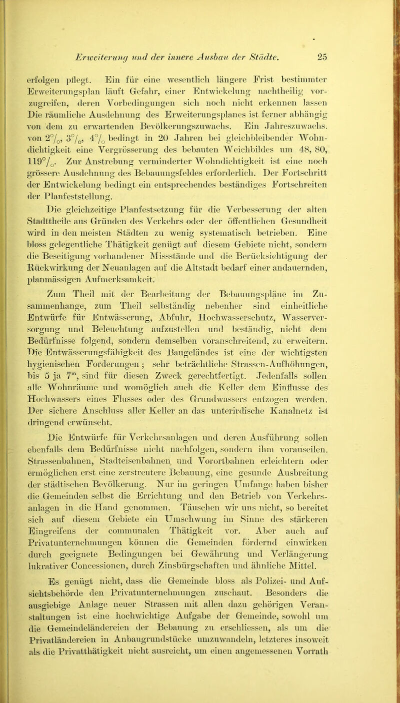 erfolgen pflegt. Em fiir eine wesentlicli langere Prist bestiinmter Erweiterungsplan liiuft Gefalir, einer Entwickelung nachtheilig vor- zugreifen, cleren Yorbedingungen sieh noch nicl.it erkennen lassen Die raumliche Ausdehnung des Erweiterungsplanes ist ferner abhangig ion dem zu erwartenden Bevdlkenmgszuwaclis. Ein Jahreszuwachs. von 2°/0, 3°/0, 4°/0 bedingt in 20 Jahren bei gleiehbleibender Wohn- dichtigkeit eine Vergrosserung des bebauten Weichbildes um 48, 80, 119°/0. Zur Anstrebung verminderter Wohndiclitigkeit ist eine noeli grossere Ausdehnung des Bebauungsfeldes erforderlich. Der Fortscliritt der Entwickelung bedingt ein entspreehendes bestandiges Fortscbreiten der Planfeststellung. Die gleiclizeitige Planfestsetzung fiir die Verbessefung der alien Stadttbeile aus Griinden des Verkelirs oder der offentlichen Gesundheit wird in den meisten Stadten zu wenig systematisch betrieben. Eine bloss gelegentliche Thatigkeit geniigt auf diesem Gebiete nieht, sondern die Beseitigung vorbandener Missstande und die Beriicksiebtigung der Itiiekwirkung der Neuaulagen auf die Altstadt bedarf einer andaiternden, planmassigen Aufmerksamkeit; Zum Tbeil mit der Bearbeitung der Bebauungsplane im Zu- sammenhange, zum Tlieil selbstiindig nebenlier sind einbeitliebe Entwiirfe fiir Entwasserung, Abfulir, Hocbwasserschutz, AYasserver- sorgung und Beleucbtung aufzustellen und bestandig, nicht dem Bediu'fnisse folgend, sondern demselben voranschreitend, zu erweitern. Die Entwasserungsfaliigkeit des Baugelandes ist eine der wicbtigsten liygieniscben Forderungen ; sebr betracbtlicbe Strassen-Aufbobungen, bis 5 ja 7m, sind fiir diesen Zweck gerecbtfertigt. Jedenfalls sollen alle AYobnraume und womoglich auch die Keller dem Einflusse des Hocbwassers eines Flusses oder des Grundwassers entzogen werden. Der sicbere Anschluss aller Keller an das unterirdiscbe Kanalnetz ist dringeml erwiinsclit. Die Entwiirfe fiir Verkebrsanlagen und deren Ausfubrung sollen ebenfalls dem Bediirfnisse nicbt nacbfolgen, sondern ibm vorauseilen. Strassenbalmen, Stadteisenbabnen und Vorortbalinen erleicbtern oder ermoglicben erst eine zerstreutere Bebauung, eine gesunde Ausbreitung der stadtiscben Bevolkerung. Kur im geringen Umfange baben lusher die Gemeinden selbst die Erricbtung und den Betrieb von Yerkehrs- anlagen in die Hand genommen. Tauscben wir uns nicbt, so bereitet sicb auf diesem Gebiete ein Umscbwung im Sinne des starkeren Eingreifens der communalen Thatigkeit vor. Aber aucb auf Privatunternelunungen konnen die Gemeinden fordernd eimvirken durcb geeignete Bedingungen bei Gewalirung und Verlangerung lukrativer Concessionen, durcb Zinsbiirgschaften und abnlicbe Mittel. Es geniigt nicbt, dass die Gemeinde bloss als Polizei- und Auf- sicbtsbeborde den Privatunternelunungen zuscbaut. Besonders die ausgiebige Anlage neuer Strassen mit alien dazu geliorigen Veran- staltungen ist eine bocbwicbtige Aufgabe der Gemeinde, sowohl um die Gemeindelandereien der Bebauung zu erscbliessen, als um die Privatlandereien in Anbaugrundstiicke umzuwandeln, letzteres insoweit als die Privattbatigkeit nicbt ausreicbt, um einen angeinessenen Vorfatb