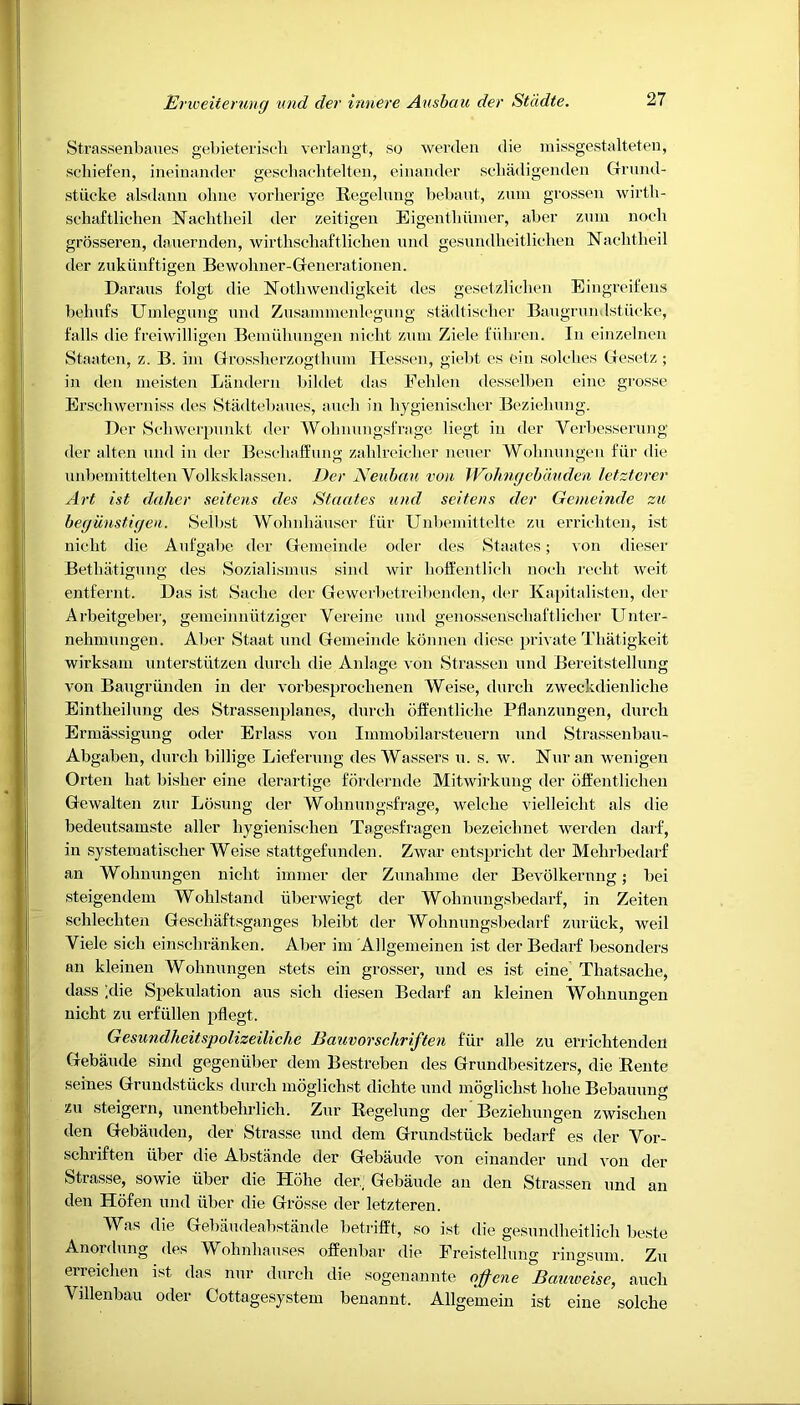 Strassenbaues gebieterisch verlangt, so werden die missgestalteten, scliiefen, ineinander geschachtelten, einander schadigenden Grund- stiicke alsdann ohne vorherige Regelung bebaut, zum grossen wirth- schaftlichen Nachtheil der zeitigen Eigentbiimer, aber zum noch grosseren, dauernden, wirthschaftlichen und gesundheitlichen Nachtheil der zukiinftigen Bewoliner-Generationen. Daraus folgt die 1STothwendi gkeit des gesetzlichen Eingreifens behufs Umlegung und Zusammenlegung stadtischer Baugrun Istiicke, falls die freiwilligen Bemulmugen niclit zum Ziele fiihren. In einzelnen Staaten, z. B. im Grossherzogthmn Hessen, giebt es ein solches Gesetz; in den meisten Liindern bildet das Feblen desselben eine grosse Erschwerniss des Stadtebaues, aucb in hygienischer Beziebung. Der Schwerpunkt der Wohnungsfrage liegt in der Yerbesserung der alten und in der BeschufEung zablreiclier neuer Wobnungen fiir die unbemittelten Yolksklassen. Der Neubau von JVolmgebduden letzterer Art ist daher seitens des Staates und seitens der Gemeinde zu begunstigen. Selbst Wohnhauser fiir Unbemittelte zu errichten, ist nicbt die Aufgabe der Gemeinde oder des Staates; von dieser Betbatigung des Sozialismus sind wir boffentlich noeli recht weit entfernt. Das ist Saebe der Gewerbetreibenden, der Kapitalisten, der Arbeitgeber, gemeinniitziger Vereine und genossenschaftlieher Unter- nehmungen. Aber Staat und Gemeinde konnen diese private Tliatigkeit wirksam unterstiitzen durcb die Anlage von Strassen und Bereitstellung von Baugrlinden in der vorbesproelienen Weise, durcb zweckdienlicbe Eintbeilung des Strassenplanes, durcb bffentliche Pflanzungen, durcb Ermassigung oder Erlass von Immobilarsteuern und Strassenbau- Abgaben, durcb billige Lieferung des Wassers u. s. w. Nur an wenigen Orten hat bisber eine derartige fordernde Mitwirkung der offentlicken Gewalten zur Losung der Wolinungsfrage, welclie vielleiclit als die bedeutsamste aller bygienischeu Tagesfragen bezeicbnet werden darf, in systematiscber Weise stattgefunden. Zwar entspricbt der Mebrbedarf an Wobnungen nicbt immer der Zunabine der Bevolkernng; bei steigendem Woblstand iiberwiegt der Wohnungsbedarf, in Zeiten scblecbten Gescbaftsganges bleibt der Wohnungsbedarf zuriick, weil Yiele sicli einschranken. Aber im Allgemeinen ist der Bedarf besonders an kleinen Wobnungen stets ein grosser, und es ist eine_ Tliatsacbe, dass ;die Spekulation aus sich diesen Bedarf an kleinen Wobnungen nicht zu erfiillen pflegt. Gesundheitspolizeiliche Bauvorschriften fiir alle zu errichtendcn Gebaude sind gegeniiber dem Bestreben des Grundbesitzers, die Rente seines Grundstiicks durcb moglichst dichte und moglicbst liobe Bebauung zu steigern, unentbelirlich. Zur Regelung der Beziebungen zwiscben den Gebauden, der Strasse und dem Grundstiick bedarf es der Vor- scbriften iiber die Abstande der Gebaude von einander und i on der Strasse, sowie iiber die Hohe der.; Gebaude an den Strassen und an den Hofen und iiber die Grosse der letzteren. Was die Gebaudeabstande betrifft, so ist die gesundbeitlicb beste Anordung des Wohnhauses offenbar die Freistellung ringsum. Zu erreicben ist das nur durcb die sogenanile ojfene Bauweise, aucb Yillenbau oder Cottagesystem benannt. Allgemein ist eine solcbe