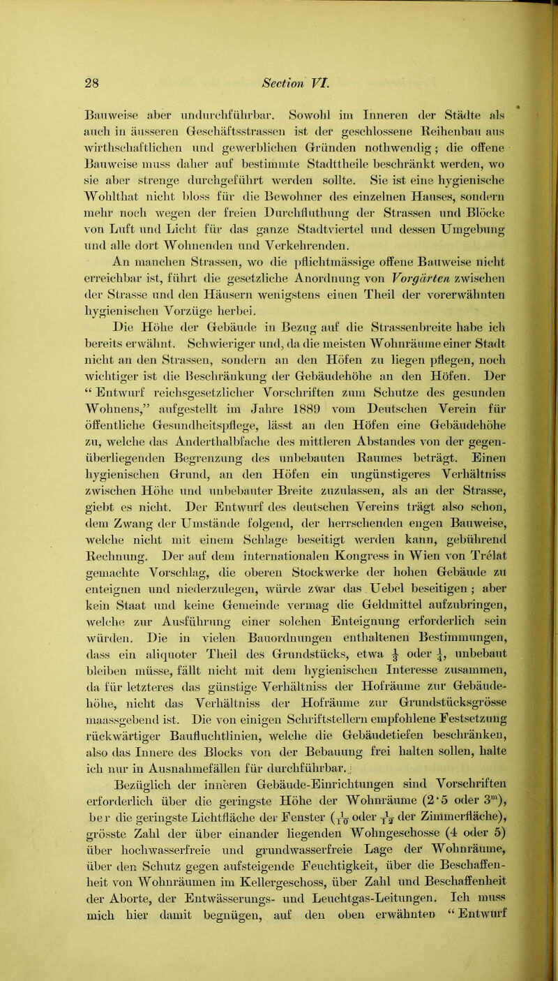 Bauweise aber undurchfiilirbar. Sowohl im Inneren der Stadte als auch in ausseren Gesehaftsstrassen ist der gesehlossene Reihenbau aus wirthschaftlichen und gewerblichen Griinden nothwendig; die offene Bauweise muss daher auf bestimmte Stadttheile besclirankt werden, wo sie aber strenge durchgefiihrt werden sollte. Sie ist eine hygienische Wohltbat niclit bloss fur die Bewohner des einzelnen Hauses, sondern mebr noeli wegen der freien Durchtluthung der Strassen und Bloclce von Lnft und Licht fiir das ganze Stadtviertel und dessen Umgebung und alle dort Wolinenden und Yerkelirenden. An manchen Strassen, wo die pflicbtmassige offene Bauweise nicht erreiehbar ist, ftihrt die gesetzliclie Anordnung von Vorgdrtcn zwischen der Strasse und den Hausern wenigstens einen Theil der vorerwahnten bygienisehen Yorziige herbei. Die Holie der Gebaude in Bezug auf die Strassenbreite babe icb bereits erwabnt. Schwieriger und, da die meisten Wohnraume einer Stadt niclit an den Strassen, sondern an den Hofen zu liegen pflegen, noeli wicbtiger ist die Beschrankung der Gebaudehohe an den Hofen. Der “ Entwurf reichsgesetzlicber Vorschriften zum Scliutze des gesunden Wolmens,” aufgestellt ini Jabre 1889 vom Deutscben Verein fiir offentliche Gesundheitspflege, lasst an den Hofen eine Gebaudebohe zu, welelie das Andertlialbfache des mittleren Abstandes von der gegen- uberliegenden Begrenzung des unbebauten Raumes betragt. Einen liygienisclien Grund, an den Hofen ein ungiinstigeres Verlialtniss zwiselien Holie und unbebauter Breite zuzulassen, als an der Strasse, giebt es niclit. Der Entwurf des deutscben Yereins tragt also sclion, deni Zwang der Umstande folgend, der herrschenden engen Bauweise, welelie niclit mit einem Scblage beseitigt werden kann, gebiilirend Reclinung. Der auf deni internationalen Kongress in Wien von Trelat gemacbte Vorscblag, die oberen Stockwerke der liolien Gebaude zu enteignen und niederzulegen, wiirde zwar das Uebel beseitigen ; aber kein Staat und keine Gemeinde verinag die Geldmittel aufzubringen, welelie zur Ausfiibrung einer solcben Enteignung erforderlicb sein wiirden. Die in vielen Bauordnungen entbaltenen Bestimmungen, tlass ein aliquoter Theil des Grundstiicks, etwa ^ oder unbebaut bleiben niiisse, fallt nicht mit dem liygienisclien Interesse zusammen, da fiir letzteres das giinstige Verlialtniss der Hofraiune zur Gebaude- liolie, niclit das Verlialtniss der Hofraume zur Grundstiicksgrosse maassgebend ist. Die von einigen Scliriftstellern empfolilene Festsetzung l'iickwartiger Bauflucbtlinien, welelie die Gebaudetiefen besebranken, also das Innere des Blocks von der Bebauung frei balten sollen, balte icb nur in Ausnabmefallen fiir durcbfiilirbar.. Beziiglicb der inneren Gebaude-Einrichtungen sind Vorschriften erforderlicb iiber die geringste Holie der Wobnraume (2’5 oder 3m), be r die geringste Licbtflacbe der Fenster (T\j oder y1^ der Zimmerflache), grosste Zabl der iiber einander liegenden Wolmgescbosse (4 oder 5) iiber liochwasserfreie und grundwasserfreie Lage der Wobnraume, iiber den Scbutz gegen aufsteigende Feuclitigkeit, iiber die Beschaffen- lieit von Wobnraumen im Kellergesclioss, iiber Zalil und Bescliaffenheit tier Aborte, der Entwasserungs- und Leuehtgas-Leitungen. Icb muss micb bier damit begniigeii, auf den oben erwabnten “ Entwurf
