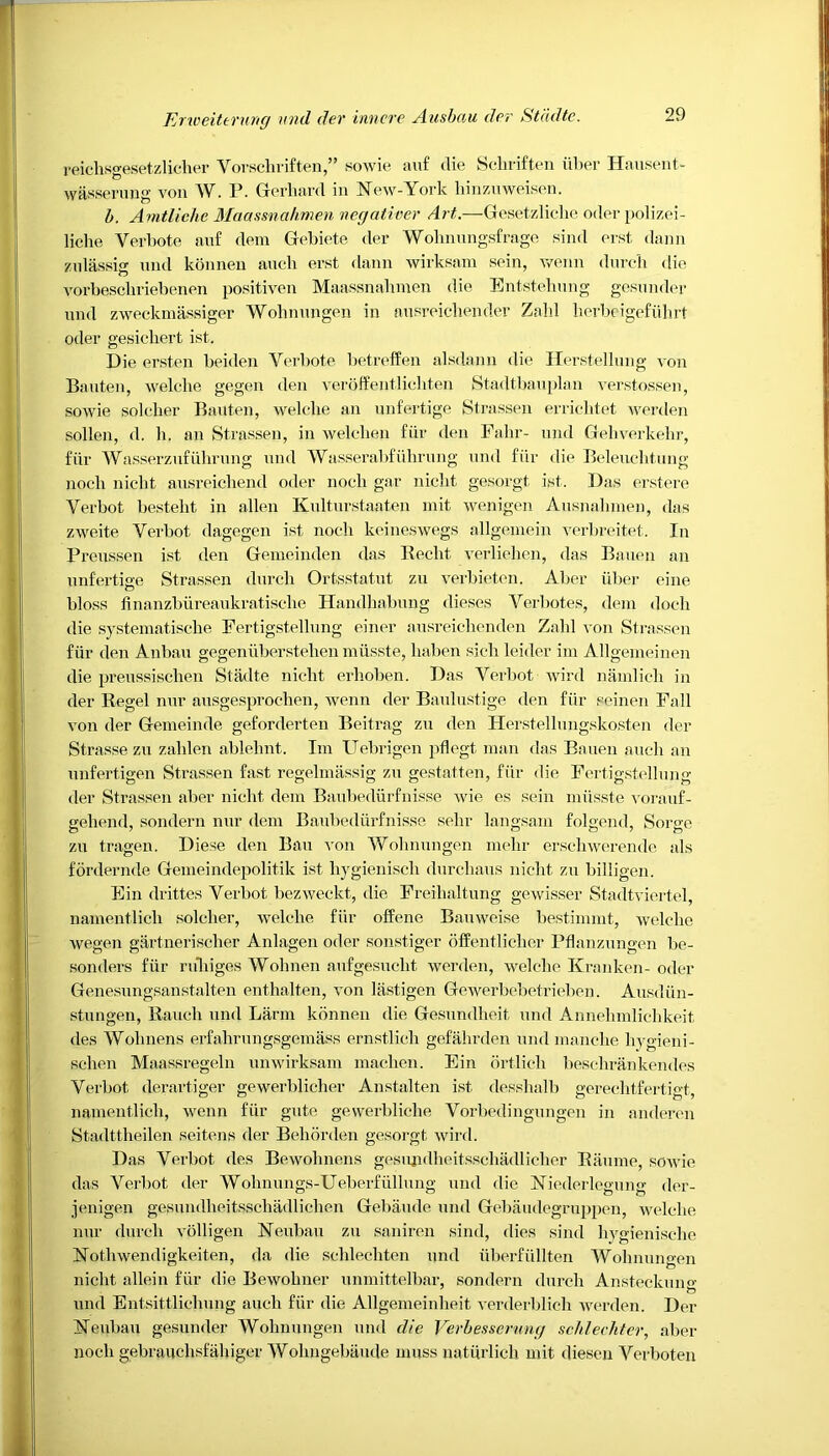 reiclisgesetzlicher Vorscliriften,” sowie auf die Schriften iiber Hausent- wasserung von AV. P. Gerliard in New-York liinziiweisen. b. Amtlichc Maassnahmen negativer Art.—Gesetzlielie odor polizei- liclie Verbote anf dem Gebiete der AYobnungsfrage sind erst dann znlassis und konnen aucb erst dann wirksmn sein, wenn durcb die vorbesckriebenen positiven Maassnahmen die Entsteliung gesunder und zweckmassiger Wolinungen in nusreichender Zahl herbeigefiihrt oder gesichert ist. Die ersten beiden Verbote betreffen alsdann die Herstellung von Bauten, welclie gegen den veroffentlichten Stadtbauplan verstossen, sowie solcber Bauten, welelie an unfertige Strassen erricbtet werden sollen, d. li. an Strassen, in welclien fiir den Fahr- und Gehverkelir, fiir Wasserzuf iihrung und Wasserabfiilirung und fiir die Beleuchtung noch nicht ausreichend oder noeli gar nielit gesorgt ist. Das erstere Verbot bestebt in alien Kulturstaaten mit wenigen Ausnahmen, das zweite Verbot dagegen ist noch keineswegs allgemein verbreitet. In Preussen ist den Gemeinden das Beclit verliehen, das Bauen an unfertige Strassen durch Ortsstatut zu verbieten. Aber iiber eine bloss finanzbiireaukratische Handhabung dieses Verbotes, dem dock die systematische Fertigstellung einer ausreichenden Zahl von Strassen fiir den Anbau gegenliberstehen miisste, liaben sicli leider im Allgemeinen die preussischen Stadte nicht erhoben. Das Verbot wird namlich in der Regel nur ausgesprochen, wenn der Baulustige den fiir seinen Fall von der Gemeinde geforderten Beit rag zu den Herstellungskosten der Strasse zu zahlen ablelmt. Im Uebrigen pflegt man das Bauen aucli an unfertigen Strassen fast regelmassig zu gestatten, fiir die Fertigstellung der Strassen aber nicht dem Baubediirfnisse wie es sein miisste vorauf- gehend, sondern nur dem Baubediirfnisse sehr langsam folgend, Sorge zu tragen. Diese den Bau von Wolinungen melir erschwerende als fordernde Gemeindepolitik ist hygienisch durcliaus nicht zu billigen. Ein drittes Verbot bezweckt, die Freihaltung gewisser Stadtviertel, namentlich soldier, welclie fiir offene Bauweise bestimmt, welclie wegen gartnerischer Anlagen oder sonstiger offentlicher Pflanznngen be- sonders fiir ruliiges AVohnen aufgesucht werden, welclie Kranken- oder Genesungsanstalten enthalten, von lastigen Gewerbebetrieben. Ausdiin- stungen, Rauch und Larm konnen die Gesundheit und Annehmlichkeit des Wohnens erfahrungsgemass ernstlich gefahrden und manche hygieni- schen Maassregeln unwirksam machen. Ein ortlich beschrankendes Verbot derartiger gewerblicher Anstalten ist desshalb gerechtfertigt, namentlich, wenn fiir gute gevverbliche Vorbedingungen in anderen Stadttheilen seitens der Behorden gesorgt wird. Das Verbot des Bewohnens gesujidhcitsschadlicher Raume, sowie das Verbot der AVohnungs-Ueberfiillung und die Niederlegung der- jenigen gesundheitsschadlichen Gebaude und Gebaudegruppen, welclie nur durcli volligen Neubau zu saniren sind, dies sind liygienische Nothwendigkeiten, da die schlechten und iiberfiillten Wolinungen nicht allein fiir die Bewohner unmittelbar, sondern durch Ansteckung und Entsittlichung aucli fiir die Allgemeinheit verderblich werden. Der Neubau gesunder Wolinungen und die Verbesserung schlechter, aber noch gebrauchsfahiger AVohngebaude muss natiirlich mit diesen Verboten