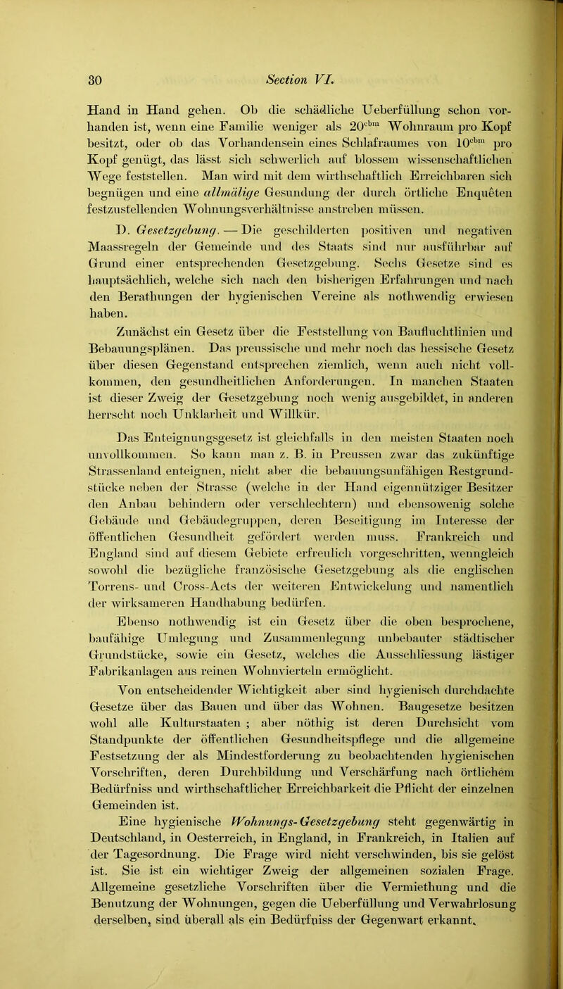 Hand in Hand gehen. Ob die scliadliche Ueberfiillung sclion vor- handen ist, wenn eine Familie weniger als 20cbm Wohnraum pro Kopf besitzt, oder ob das Yorliandensein eines Sclilafraumes von I0cbra pro Kopf geniigt, das lasst sich scliwerlieh auf blossem wissenschaftlichen Wege feststellen. Man wird mit dem wirthsehaftlich Erreichbaren sicli begniigen und eine allmdlige Gesundung der durcli ortliche Enqueten festzustellenden Wohnungsverhaltnissc anstreben miissen. D. Gesetzgebung.—Die gescliilderten positiven und negativen Maassregeln der Gemeinde und des Staats sind nur ausfiihrbar auf Grand einer entsprechenden Gesetzgebung. Seel is Gesetze sind es liauptsachlich, welcbe sich nacli den bislierigen Erfalirungen und nach den Berathungen der hygienischen Vereine als notliwendig erwiesen haben. Zunachst ein Gesetz iiber die Feststellung von Baufluclitlinien und Bebauungsplanen. Das preussische und raehr nocli das hessisehe Gesetz iiber diesen Gegenstand entsprechen ziemlicli, wenn auch nielit voll- kommen, den gesundheitlichen Anforderungen. In manchen Staaten ist dieser Zweig der Gesetzgebung nocli wenig ausgebildet, in anderen herrsclit nocli Unklarlieit und Willkiir. Das Enteignungsgesetz ist gleicbfalls in den meisten Staaten nocli nnvollkonimen. So lcann man z. B. in Preussen zwar das zukiiiiftige Strassenland enteignen, nielit aber die bebauungsunfahigen Restgrund- stiicke neben der Strasse (welcbe in der Hand eigenniitziger Besitzer den Anbau behindern oder verschlechtern) und ebensowenig solcbe Gebaude und Gebaudegruppen, dcren Beseitigung im Interesse der offentliclien Gesumlheit gefordert werden muss. Frankreich und England sind auf diesein Gebiete erfreulicli vorgeseliritten, wenngleicb sowobl die beztiglicbe franzosisebe Gesetzgebung als die englisehen Torrens- und Cross-Acts der weiteren Entwickelung und nameiitlicb der wirksameren Handbabung bediirfen. Ebenso notliwendig ist ein Gesetz iiber die oben besproebene, baufiibige Umlegung und Zusammenlegung unbebauter stadtiseber Grundstiicke, sowie ein Gesetz, welches die Ausschliessung lastiger Fabrikanlageu aus reinen Wobnvierteln ermogliebt. Yon entsebeidender Wicbtigkeit aber sind hygienisch durclidachte Gesetze iiber das Bauen und iiber das Wolinen. Baugeset.ze besitzen wohl alle Kulturstaaten ; alier nbtliig ist deren Durchsiclit vom Standpunkte der offentliclien Gesundbeitspflege und die allgemeine Festsetzung der als Mindestforderung zu beobaebtenden hygienischen Vorscbriften, deren Durchbildung und Verscliarfung nach ortlichem Bediirfniss und wirthscbaftlicber Erreichbarkeit die Pflicht der einzelnen Gemeinden ist. Eine hygienische Wohnungs- Gesetzgebung st-ebt gegenwartig in Deutschland, in Oesterreicb, in England, in Frankreich, in Italien auf der Tagesordnung. Die Frage wird nielit versebwinden, bis sie gelost ist. Sie ist ein wiclitiger Zweig der allgemeinen sozialen Frage. Allgemeine gesetzliche Vorschriften iiber die Vermietlmng und die Benutzung der Wolmungen, gegen die Ueberfiillung und Verwahrlosung derselben, sind uberall als ein Bediirfniss der Gegenwart erkannt.