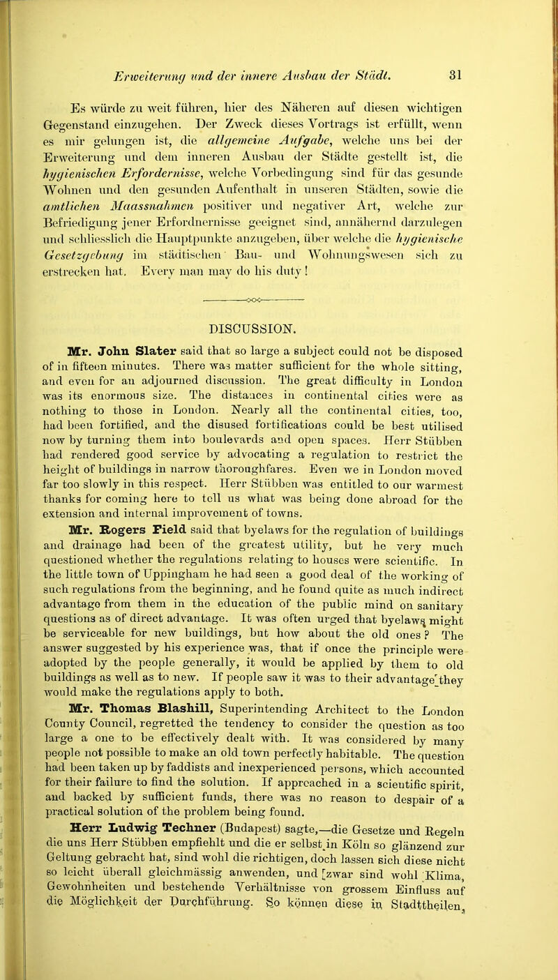 Es wiirde zu weit fiihren, liier des Nalieren au£ diesen wichtigen Gegenstand einzugehen. Der Zweck dieses Yortrags ist erfiillt, wenn es mir gelungen ist, die allgemeine Aufgabe, welclie uus bei der Erweiterung und dein inneren Ausbau der Stadte gestellt ist, die hygienisclien Erfordernisse, welclie Yorbedingung sind fur das gesunde Wolinen und den gesunden Aufentbalt in unseren Stadten, sowie die amtlichen Macissnahmcn positive!* und negativer Art, welclie zur Befriedigung jener Erfordnernisse geeignet sind, annahernd darzulegen und schliesslicli die Hauptpunkte anzugeben, iiber welclie die hygienische Gcsetzgcbung im stadtiscben Ban- und Wohnungswesen sich zu erstrecken hat. Every man may do liis duty! ■ <XX>— DISCUSSION. Mr. John Slater said that so large a subject could not be disposed of in fifteen minutes. There was matter sufficient for the whole sitting, and even for an adjourned discussion. The great difficulty in London was its enormous size. The distances in continental cities were as nothing to those in Loudon. Nearly all the continental cities, too, had been fortified, and the disused fortifications could be best utilised now by turning them into boulevards and open spaces. Herr Stiibben had rendered good service by advocating a regulation to restrict the height of buildings in narrow thoroughfares. Even we in London moved far too slowly in this respect. Ilerr Stiibben was entitled to our warmest thanks for coming here to tell us what was being done abroad for tho extension and internal improvement of towns. Mr. Rogers Field said that byelaws for the regulation of buildings and drainage had been of the greatest utility, but he veiy much questioned whether the regulations relating to houses were scientific. In the little town of Uppingham he had seen a good deal of the working of such regulations from the beginning, and he found quite as much indirect advantage from them in the education of the public mind on sanitary questions as of direct advantage. It was often urged that byelaw^ might be serviceable for new buildings, but how about the old ones p The answer suggested by his experience was, that if once the principle were adopted by the people generally, it would be applied by them to old buildings as well as to new. If people saw it was to their advantage'they would make the regulations apply to both. Mr. Thomas Blashill, Superintending Architect to the London County Council, regretted the tendency to consider the question as too large a one to be effectively dealt with. It was considered by many people not possible to make an old town perfectly habitable. The question had been taken up by faddists and inexperienced persons, which accounted for their failure to find the solution. If approached in a scientific spirit, and backed by sufficient funds, there was no reason to despair of a practical solution of the problem being found. Herr Ludwig Techner (Budapest) sagte,—die Gesetze und Eegeln die uns Herr Stiibben empfiehlt und die er solbstpn Koln so glanzend zur Geltung gebracht hat, sind wohl die richtigen, doch lassen sich diese nicht so leicht iiberall gleichmassig anwenden, und [zwar sind wohl Klima, Gewohnheiten und bestehende Yerlialtnisse von grossem Einfluss auf die Moglichkeit der Durchfuhrung. go IcQnneu diese in, Stadttheilen,