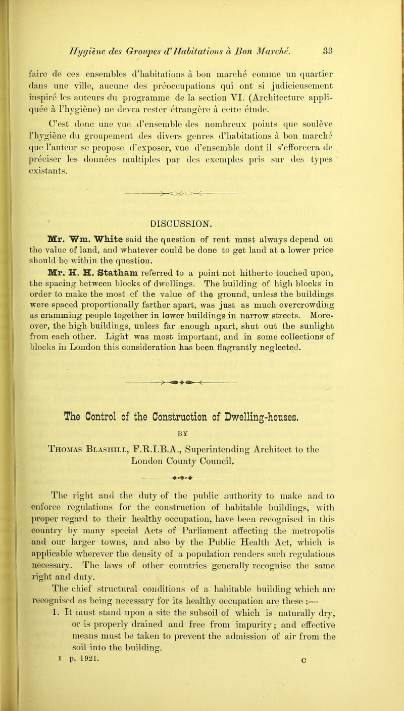 faire tie ces ensembles d’liabitations a bon marche comme un quartier dans nne ville, ancune des preoccupations qni ont si judicieusement inspire les auteurs du programme de la section YI. (Architecture appli- quee a l’hygiene) ne devra rester etrangere a cette etude. C’est done une vue. d’ensemble des nombreux points que souleve I’hygiene du groupement des divers genres d’liabitations a bon marche que l’auteur se propose d’exposer, vue d’ensemble dont il s’efforcera de preciser les donnees multiples par des exemples pris sur des types existants. DISCUSSION. Mr. Win. White said the question of rent must always depend on the value of land, and whatever could be done to get land at a lower price should be within the question. Mr. H. H. Statham referred to a point not hitherto touched upon, the spacing between blocks of dwellings. The building of high blocks in order to make the most cf the value of the ground, unless the buildings were spaced proportionally farther apart, was just as much overcrowding as cramming people together in lower buildings in narrow streets. More- over, the high buildings, unless far enough apart, shut out the sunlight from each other. Light was most important, and in some collections of blocks in London this consideration has been flagrantly neglected. The Control of the Construction of Dwelling-houses. BY Thomas Blashill, F.R.I.B.A., Superintending Architect to the London County Council. The right and the duty of the public authority to. make and to enforce regulations for the construction of habitable buildings, with proper regard to their healthy occupation, have been recognised in this country by many special Acts of Parliament affecting the metropolis and our larger towns, and also by the Public Health Act, which is applicable wherever the density of a population renders such regulations necessary. The laws of other countries generally recognise the same right and duty. The chief structural conditions of a habitable building which are recognised as being necessary for its healthy occupation are these :— 1. It must stand upon a site the subsoil of which is naturally dry, or is properly drained and free from impurity; and effective means must be taken to prevent the admission of air from the soil into the building. i P. 1921. c
