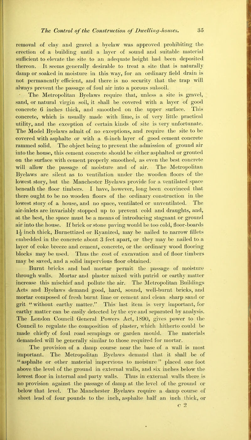 removal of clay and gravel a byelaw was approved prohibiting the erection of a building until a layer of sound and suitable material sufficient to elevate the site to an adequate height had been deposited thereon. It seems generally desirable to treat a site that is naturally damp or soaked in moisture in this way, for an ordinary field drain is not permanently efficient, and there is no security that the trap will always prevent the passage of foul air into a porous subsoil. The Metropolitan Byelaws require that, unless a site is gravel, sand, or natural virgin soil, it shall be covered with a layer of good concrete 6 inches thick, and smoothed on the upper surface. This concrete, which is usually made with lime, is of very little practical utility, and the exception of certain kinds of site is very unfortunate. The Model Byelaws admit of no exceptions, and require the site to be covered with asphalte or with a 6-inch layer of good cement concrete rammed solid. The object being to prevent the admission of ground air into the house, this cement concrete should be either asphalted or grouted on the surface with cement properly smoothed, as even the best concrete will allow the passage of moisture and of air. The Metropolitan Byelaws are silent as to ventilation under the wooden floors of the lowest story, but the Manchester Byelaws provide for a ventilated space beneath the floor timbers. I have, however, long been convinced that there ought to be no wooden floors of the ordinary construction in the lowest story of a house, and no space, ventilated or unventilated. The air-inlets are invariably stopped up to prevent cold and draughts, and, at the best, the space must be a means of introducing stagnant or ground air into the house. If brick or stone paving would be too cold, floor-boards 1-|- inch thick, Burnettized or Ryanized, may be nailed to narrow fillets embedded in the concrete about 3 feet apart, or they may be nailed to a layer of coke breeze and cement, concrete, or the ordinary wood flooring blocks may be used. Thus the cost of excavation and of floor timbers may be saved, and a solid impervious floor obtained. Burnt bricks and bad mortar permit the passage of moisture through walls. Mortar and plaster mixed with putrid or earthy matter increase this mischief and pollute the air. The Metropolitan Buildings Acts and Byelaws demand good, hard, sound, well-burnt bricks, and mortar composed of fresh burnt lime or cement and clean sharp sand or grit “ without earthy matter.” This last item is very important, for earthy matter can be easily detected by the eye and separated by analysis. The London Council General Powers Act, 1890, gives power to the Council to regulate the composition of plaster, which hitherto could be made chiefly of foul road scrapings or garden mould. The materials demanded will be generally similar to those required for mortar. The provision of a damp course near the base of a wall is most important. The Metropolitan Byelaws demand that it shall be of “ asphalte or other material impervious to moisture ” placed one foot above the level of the ground in external walls, and six inches below the lowest floor in internal and party walls. Thus in external walls there is no provision against the passage of damp at the level of the ground or below that level. The Manchester Byelaws require a damp course of sheet lead of four pounds to the inch, asphalte half an inch thick, or o 2