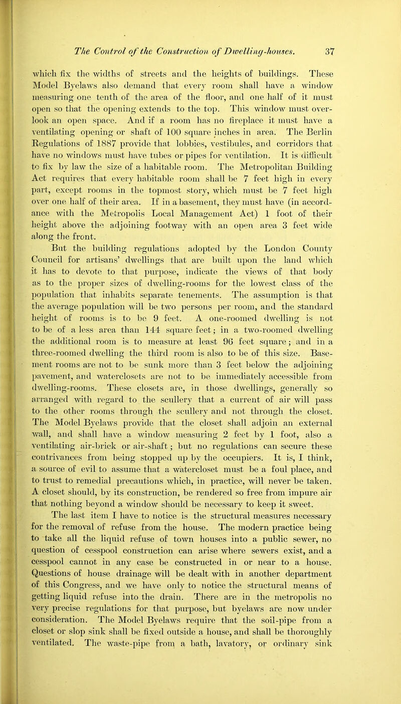 which fix the widths of streets and the heights of buildings. These Model Byelaws also demand that every room shall have a window measuring one tenth of the area of the floor, and one half of it must open so that the opening extends to the top. This window must over- look an open space. And if a room has no fireplace it must have a ventilating opening or shaft of 100 square inches in area. The Berlin Regulations of 1887 provide that lobbies, vestibules, and corridors that have no windows must have tubes or pipes for ventilation. It is difficult to fix by law the size of a habitable room. The Metropolitan Building Act requires that every habitable room shall be 7 feet high in every part, except rooms in the topmost story, which must be 7 feet high over one half of their area. If in a basement, they must have (in accord- ance with the Metropolis Local Management Act) 1 foot of their height above the adjoining footway with an open area 3 feet wide along the front. But the building regulations adopted by the London County Council for artisans’ dwellings that are built upon the land which it has to devote to that purpose, indicate the views of that body as to the proper sizes of dwelling-rooms for the lowest class of the population that inhabits separate tenements. The assumption is that the average population will be two persons per room, and the standard height of rooms is to be 9 feet. A one-roomed dwelling is not to be of a less area than 144 square feet; in a two-roomed dwelling the additional room is to measure at least 96 feet square; and in a three-roomed dwelling the third room is also to be of this size. Base- ment rooms are not to be sunk more than 3 feet below the adjoining pavement, and waterclosets are not to be immediately accessible from dwelling-rooms. These closets are, in those dwellings, generally so arranged with regard to the scullery that a current of air will pass to the other rooms through the scullery and not through the closet. The Model Byelaws provide that the closet shall adjoin an external wall, and shall have a window measuring 2 feet by 1 foot, also a ventilating air-brick or air-shaft; but no regulations can secure these contrivances from being stopped up by the occupiers. It is, I think, a source of evil to assume that a watercloset must be a foul place, and to trust to remedial precautions which, in practice, will never be taken. A closet should, by its construction, be rendered so free from impure air that nothing beyond a window should be necessary to keep it sweet. The last item I have to notice is the structural measures necessary for the removal of refuse from the house. The modern practice being to take all the liquid refuse of town houses into a public sewer, no question of cesspool construction can arise where sewers exist, and a cesspool cannot in any case be constructed in or near to a house. Questions of house drainage will be dealt with in another department of this Congress, and we have only to notice the structural means of getting liquid refuse into the drain. There are in the metropolis no very precise regulations for that purpose, but byelaws are now under consideration. The Model Byelaws require that the soil-pipe from a closet or slop sink shall be fixed outside a house, and shall be thoroughly ventilated. The waste-pipe from a bath, lavatory, or ordinary sink
