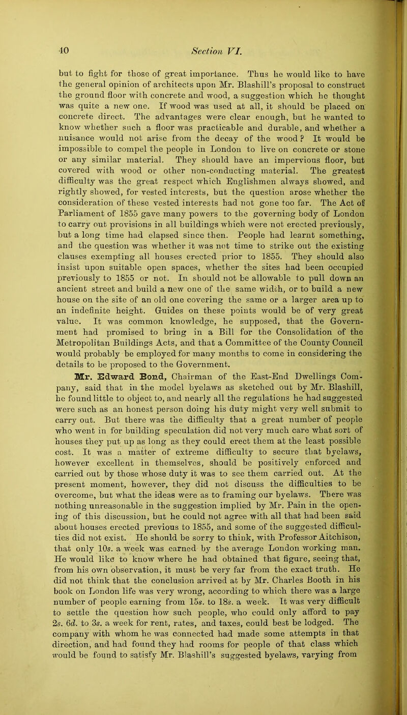 but to fight for those of great importance. Thus he would like to have Ihe general opinion of architects upon Mr. Blashill’s proposal to construct the ground floor with concrete and wood, a suggestion which he thought was quite a new one. If wood was used at all, it should be placed on concrete direct. The advantages were clear enough, but he wanted to know whether such a floor was practicable and durable, and whether a nuisance would not arise from the decay of the wood ? It would be impossible to compel the people in London to live on concrete or stone or any similar material. They should have an impervious floor, but covered with wood or other non-conducting material. The greatest difficulty was the great respect which Englishmen always showed, and rightly showed, for vested interests, but the question arose whether the consideration of these vested interests had not gone too far. The Act of Parliament of 1855 gave many powers to the governing body of London to carry out provisions in all buildings which were not erected previously, but a long time had elapsed since then. People had learnt something, and the question was whether it was not time to strike out the existing clauses exempting all houses erected prior to 1855. They should also insist upon suitable open spaces, whether the sites had been occupied previously to 1855 or not. In should not be allowable to pull down an ancient street and build a new one of the same width, or to build a new house on the site of an old one covering the same or a larger area up to an indefinite height. Guides on these points would be of very great value. It was common knowledge, he supposed, that the Govern- ment had promised to bring in a Bill for the Consolidation of the Metropolitan Buildings Acts, and that a Committee of the County Council would probably be employed for many months to come in considering the details to be proposed to the Government. Mr. Edward Bond, Chairman of the East-End Dwellings Com- pany, said that in the model byelaws as sketched out by Mr. Blashill, he found little to object to, and nearly all the regulations he had suggested were such as an honest person doing his duty might very well submit to carry out. But there was the difficulty that a great number of people who went in for building speculation did not very much care what sort of houses they put up as long as they could erect them at the least possible cost. It was a matter of extreme difficulty to secure that byelaws, however excellent in themselves, should be positively enforced and carried out by those whose duty it was to see them carried out. At the present moment, however, they did not discuss the difficulties to be overcome, but what the ideas were as to framing our byelaws. There was nothing unreasonable in the suggestion implied by Mr. Pain in the open- ing of this discussion, but he could not agree with all that had been said about houses erected previous to 1855, and some of the suggested difficul- ties did not exist. He should be sorry to think, with Professor Aitchison, that only 10s. a week was earned by the average London working man. He would like to know where he had obtained that figure, seeing that, from his own observation, it must be very far from the exact truth. He did not think that the conclusion arrived at by Mr. Charles Booth in his book on London life was very wrong, according to which there was a large number of people earning from 15s. to 18s. a week. It was very difficult to settle the question how such people, who could only afford to pay 2s. 6d. to 3s. a week for rent, rates, and taxes, could best be lodged. The company with whom he was connected had made some attempts in that direction, and had found they had rooms for people of that class which would be found to satisfy Mr. Blashill’s suggested byelaws, varying from