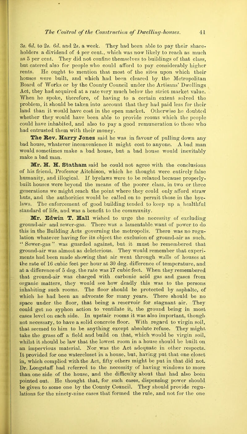 3s. 6d. to 2s. 6d. and 2s. a week. They had been able to pay their share- holders a dividend of 4 per cent., which was now likely to reach as much as 5 per cent. They did not confine themselves to buildings of that class, but catered also for people who could afford to pay considerably higher rents. He ought to mention that most of the sites upon which their houses were built, and which had been cleared by the Metropolitan Board of Works or by the County Council under the Artisans’ Dwellings Act, they had acquired at a rate very much below the strict market value. When he spoke, therefore, of having to a certain extent solved the problem, it should be taken into account that they had paid less for their land than it would have cost in the open market. Otherwise he doubted whether they would have been able to provide rooms which the people could have inhabited, and also to pay a good remuneration to those who had entrusted them with their monej'. The Rev. Harry Jones said he was in favour of pulling down any bad house, whatever inconvenience it might cost to anyone. A bad man would sometimes make a bad house, but a bad bouse would inevitably make a bad man. Mr. H. H. Statham said be could not agree with the conclusions of his friend, Professor Aitchison, which he thought were entirely false humanity, and illogical. If byelaws were to be relaxed because properly- built houses were beyond the means of the poorer class, in two or three generations we might reach the point where they could only afford straw huts, and the authorities would be called on to permit those in the bye- laws. The enforcement of good building tended to keep up a healthful standard of life, and was a benefit to the community. Mr. Edwin T. Hall wished to urge the necessity of excluding ground-air and sewer-gas. There was a lamentable want of power to do this in the Building Acts governing the metropolis. There was no regu- lation whatever having for its object the exclusion of ground-air as such. “ Sewer-gas” was guarded against, but it must be remembered that ground-air was almost as deleterious. They would remember that experi- ments had been made showing that air went through walls of houses at the rate of 16 cubic feet per hour at 30 deg. difference of temperature, and at a difference of 5 deg. the rate was 17 cubic feet. When they remembered that ground-air was charged with carbonic acid gas and gases from organic matters, they would see how deadly this was to the persons inhabiting such rooms. The floor should be protected by asphalte, of which he had been an advocate for many years. There should be no space under the floor, that being a reservoir for stagnant air. They could get no syphon action to ventilate it, the ground being in most cases level on each side. In upstair rooms it was also important, though not necessary, to have a solid concrete floor. With regard to virgin soil, that seemed to him to be anything except absolute refuse. They might take the grass off a field and build on that, which would be virgin soil, whilst it should be law that the lowest room in a house should be built on an impervious material. Nor was the Act adequate in other respects. It provided for one watercloset in a house, but, having put that one closet in, which complied with the Act, fifty others might be put in that did not. Dr. Longstaff had referred to the necessity of having windows to more than one side of the house, and the difficulty about that had also been pointed out. He thought that, for such cases, dispensing power should be given to some one by the County Council. They should provide regu- lations for the ninety-nine cases that formed the rule, and not for the one