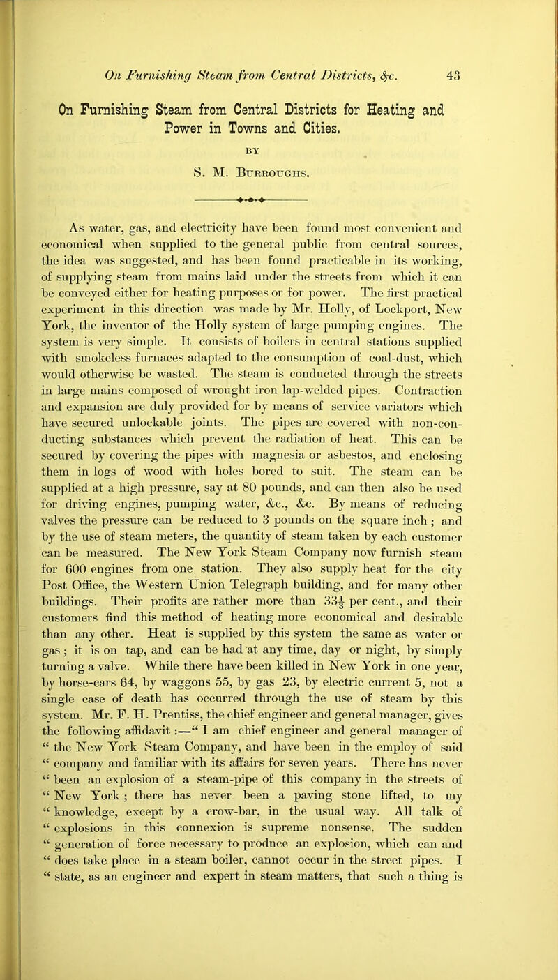 On Furnishing Steam from Central Districts for Heating and Power in Towns and Cities. BY S. M. Burroughs. As water, gas, and electricity have been found most convenient and economical when supplied to the general public from central sources, the idea was suggested, and has been found practicable in its working, of supplying steam from mains laid under the streets from which it can be conveyed either for heating purposes or for power. The iirst practical experiment in this direction was made by Mr. Holly, of Lockport, Hew York, the inventor of the Holly system of large pumping engines. The system is very simple. It consists of boilers in central stations supplied with smokeless furnaces adapted to the consumption of coal-dust, which would otherwise be wasted. The steam is conducted through the streets in large mains composed of wrought iron lap-welded pipes. Contraction and expansion are duly provided for by means of service variators which have secured unlockable joints. The pipes are covered with non-con- ducting substances which prevent the radiation of heat. This can be secured by covering the pipes with magnesia or asbestos, and enclosing them in logs of wood with holes bored to suit. The steam can be supplied at a high pressure, say at 80 pounds, and can then also be used for driving engines, pumping water, &c., &c. By means of reducing valves the pressure can be reduced to 3 pounds on the square inch ; and by the use of steam meters, the quantity of steam taken by each customer can be measured. The Hew York Steam Company now furnish steam for 600 engines from one station. They also supply heat for the city Post Office, the Western Union Telegraph building, and for many other- buildings. Their profits are rather more than 33| per cent., and their customers find this method of heating more economical and desirable than any other. Heat is supplied by this system the same as water or gas ; it is on tap, and can be had at any time, day or night, by simply turning a valve. While there have been killed in Hew York in one year, by horse-cars 64, by waggons 55, by gas 23, by electric current 5, not a single case of death has occurred through the use of steam by this system. Mr. F. H. Prentiss, the chief engineer and general manager, gives the following affidavit:—“ I am chief engineer and general manager of “ the Hew York Steam Company, and have been in the employ of said “ company and familiar with its affairs for seven years. There has never “ been an explosion of a steam-pipe of this company in the streets of “ Hew York; there has never been a paving stone lifted, to my “ knowledge, except by a crow-bar, in the usual way. All talk of “ explosions in this connexion is supreme nonsense. The sudden “ generation of force necessary to produce an explosion, which can and “ does take place in a steam boiler, cannot occur in the street pipes. I “ state, as an engineer and expert in steam matters, that such a thing is