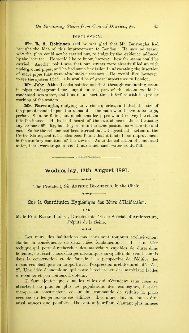 DISCUSSION. Mr. K-. A. Robinson said he was glad that Mr. Burroughs had brought the idea of this improvement to London. He saw no reason why the plan could not be carried out, to judge by the evidence adduced by the lecturer. He would like to know, however, how far steam could be carried. Another point was that our streets were already filled up with underground pipes, and he had some hesitation in advocating the insertion of more pipes than were absolutely necessary. He would like, however, to see the system tried, as it would be of great importance to London. Mr. John Atha (Leeds) pointed out that, through conducting steam in pipes underground for long distances, part of the steam would be condensed into water, and thus in a short time interfere with the proper working of the system. Mr. Burroughs, replying to various queries, said that the size of the pipes depended upon the demand. The main would have to be large, perhaps 8 in. or 9 in., but much smaller pipes would convey the steam into the houses. He had not heard of the subsidence of the soil causing any serious difficulty, but they were in the same position as with water and gas. So far the scheme had been carried out with great satisfaction in the United States, and it has also been found that it tends to an improvement in the sanitary condition of the towns. As to the collection of condensed water, there were traps provided into which such water would fall. Wednesday, 12th August 1891. The President, Sir Arthur Blomfield, in the Chair. Sur la Constitution Hygienique des Murs d’Habitation. PAR M. le Prof. Emile Trelat, Directeur de l’Ecole Speciale d’Architecture, Depute de la Seine. Les murs des habitations modernes sont toujours exclusivement etablis en consequence de deux idees fondamentales :—1°. Une idee techique qui porte a rechercher des materiaux capables de durer dans le temps, de resister aux charges mecaniques auxquelles ils seront sounds dans la construction et de fournir a la perspective de l’edifice des ressources plastiques en rapport avec l’expression architecturale desiree ; 2°. Une idee economique qui porte a rechercher des materiaux faciles a travailler et peu couteux a obtenir. II faut ajouter que dans les villes qui s’etendent sans cesse et absorbent de plus en plus les populations des campagnes, l’espace manque an constructeur, ce qui lui commande de reduire la place occupee par les pleins de ses edifices. Les murs doivent done y etre aussi minces que possible. Ils sont aujourd’hui d’autant plus minces